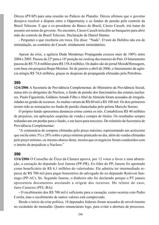 290
Dirceu (PT-SP) para uma reunião no Palácio do Planalto. Dirceu afirmou que o governo
desejava resolver a disputa entre o Opportunity e os fundos de pensão pelo controle da
Brasil Telecom. E que o ex-presidente do Banco do Brasil, Cássio Casseb, iria tratar do
assunto em nome do governo. No encontro, Cássio Casseb teria dito ao banqueiro para abrir
mão do controle da Brasil Telecom. Declaração de Daniel Dantas:
- Perguntei o que receberia em troca. Ele disse: “Nada”. O tom do Delúbio não era de
intimidação, ao contrário do Casseb, nitidamente intimidatório.
Apesar da crise, a agência Duda Mendonça Propaganda cresceu mais de 100% entre
2004 e 2005. Passou da 22ª para a 16ª posição no ranking das maiores do País. O faturamento
passou de R$ 75,8 milhões para R$ 158,4 milhões. Os dados são do jornal Meio&Mensagem,
com base em pesquisa Ibope/Monitor. Só de janeiro a abril de 2006, o faturamento da agên-
cia atingiu R$ 74,6 milhões, graças às despesas de propaganda efetuadas pela Petrobras.
395
12/6/2006 A Secretaria de Previdência Complementar, do Ministério da Previdência Social,
autua três ex-dirigentes do Nucleos, o fundo de pensão dos funcionários das estatais nuclea-
res. Paulo Figueiredo, Gildásio Amado Filho e Abel de Almeida foram acusados de irregula-
ridades na gestão de recursos.As multas variam de R$ 60 mil a R$ 100 mil. Os dois primeiros
teriam tido as nomeações no fundo de pensão chanceladas pelo petista Marcelo Sereno.
O próprio fundo apresentou denúncia-crime contra os três. Contabilizou R$ 40 milhões
de prejuízos, em aplicações suspeitas de venda e compra de títulos. Os resultados sempre
redundavam em perdas para o fundo, e em lucro para terceiros. Do relatório da Secretaria de
Previdência Complementar:
“A contumácia de compras efetuadas pelo preço máximo, representando um acréscimo
que oscila entre 3% e 28% sobre o preço mínimo praticado no dia, além de vendas efetuadas
pelo preço mínimo, ou mesmo abaixo deste, mostra que os negócios foram conduzidos com
o intuito de prejudicar o Nucleos.”
396
13/6/2006 O Conselho de Ética da Câmara aprova, por 12 votos a favor e uma absten-
ção, a cassação do deputado José Janene (PP-PR). Ex-líder do PP, Janene foi apontado
como beneficiário de R$ 4,1 milhões do valerioduto. Ele admitiu ter intermediado re-
passe de R$ 700 mil para pagar honorários do advogado do ex-deputado Ronivon San-
tiago (PP-AC). Só. Segundo Janene, o dinheiro não foi declarado porque o PT jamais
apresentou documentos atestando a origem dos recursos. Do relator do caso,
Jairo Carneiro (PFL-BA):
- O recebimento dos R$ 700 mil é suficiente para a cassação, como ocorreu com Pedro
Corrêa, mas o recebimento de outros valores está comprovado.
Desde o início da crise política, 18 deputados federais foram acusados de envolvimento
no escândalo do mensalão. Quatro renunciaram logo, para evitar a abertura de processos.
 