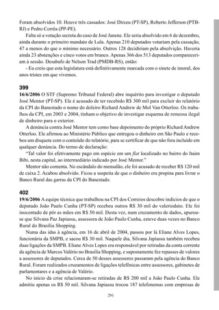 291
Foram absolvidos 10. Houve três cassados: José Dirceu (PT-SP), Roberto Jefferson (PTB-
RJ) e Pedro Corrêa (PP-PE).
Falta só a votação secreta do caso de José Janene. Ele seria absolvido em 6 de dezembro,
ainda durante o primeiro mandato de Lula. Apenas 210 deputados votariam pela cassação,
47 a menos do que o mínimo necessário. Outros 128 decidiriam pela absolvição. Haveria
ainda 23 abstenções e cinco votos em branco. Apenas 366 dos 513 deputados compareceri-
am à sessão. Desabafo de Nelson Trad (PMDB-RS), então:
- Eu creio que esta legislatura está definitivamente marcada com o sinete de imoral, dos
anos tristes em que vivemos.
399
16/6/2006 O STF (Supremo Tribunal Federal) abre inquérito para investigar o deputado
José Mentor (PT-SP). Ele é acusado de ter recebido R$ 300 mil para excluir do relatório
da CPI do Banestado o nome do doleiro Richard Andrew de Mol Van Otterloo. Os traba-
lhos da CPI, em 2003 e 2004, tinham o objetivo de investigar esquema de remessa ilegal
de dinheiro para o exterior.
A denúncia contra José Mentor tem como base depoimento do próprio Richard Andrew
Otterloo. Ele afirmou ao Ministério Público que entregou o dinheiro em São Paulo e rece-
beu um disquete com o conteúdo do relatório, para se certificar de que não fora incluído em
qualquer denúncia. Do termo de declaração:
“Tal valor foi efetivamente pago em espécie em um flat localizado no bairro do Itaim
Bibi, nesta capital, ao intermediário indicado por José Mentor.”
Mentor não comenta. No escândalo do mensalão, ele foi acusado de receber R$ 120 mil
de caixa 2. Acabou absolvido. Ficou a suspeita de que o dinheiro era propina para livrar o
Banco Rural das garras da CPI do Banestado.
402
19/6/2006 A equipe técnica que trabalhou na CPI dos Correios descobre indícios de que o
deputado João Paulo Cunha (PT-SP) recebeu outros R$ 30 mil do valerioduto. Ele foi
inocentado de pôr as mãos em R$ 50 mil. Desta vez, num cruzamento de dados, apurou-
se que Silvana Paz Japiassu, assessora de João Paulo Cunha, esteve duas vezes no Banco
Rural do Brasília Shopping.
Numa das idas à agência, em 16 de abril de 2004, passou por lá Eliane Alves Lopes,
funcionária da SMPB, e sacou R$ 30 mil. Naquele dia, Silvana Japiassu também recebeu
duas ligações da SMPB. Eliane Alves Lopes era responsável por retiradas da conta corrente
da agência de Marcos Valério no Brasília Shopping, e supostamente fez repasses de valores
a assessores de deputados. Cerca de 50 desses assessores passaram pela agência do Banco
Rural. Foram realizados cruzamentos de ligações telefônicas entre assessores, gabinetes de
parlamentares e a agência de Valério.
No início da crise relacionaram-se retiradas de R$ 200 mil a João Paulo Cunha. Ele
admitiu apenas os R$ 50 mil. Silvana Japiassu trocou 187 telefonemas com empresas de
 