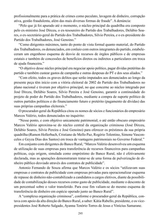 295
profissionalmente para a prática de crimes como peculato, lavagem de dinheiro, corrupção
ativa, gestão fraudulenta, além das mais diversas formas de fraude”. A denúncia:
“Pelo que já foi apurado até o momento, o núcleo principal da quadrilha era composto
pelo ex-ministro José Dirceu, o ex-tesoureiro do Partido dos Trabalhadores, Delúbio Soa-
res, o ex-secretário-geral do Partido dos Trabalhadores, Silvio Pereira, e o ex-presidente do
Partido dos Trabalhadores, José Genoino.”
“Como dirigentes máximos, tanto do ponto de vista formal quanto material, do Partido
dos Trabalhadores, os denunciados, em conluio com outros integrantes do partido, estabele-
ceram um engenhoso esquema de desvio de recursos de órgãos públicos e de empresas
estatais e também de concessões de benefícios diretos ou indiretos a particulares em troca
de ajuda financeira.”
“O objetivo desse núcleo principal era negociar apoio político, pagar dívidas pretéritas do
partido e também custear gastos de campanha e outras despesas do PT e dos seus aliados.”
“Com efeito, todos os graves delitos que serão imputados aos denunciados ao longo da
presente peça têm início com a vitória eleitoral de 2002 do Partido dos Trabalhadores no
plano nacional e tiveram por objetivo principal, no que concerne ao núcleo integrado por
José Dirceu, Delúbio Soares, Silvio Pereira e José Genoino, garantir a continuidade do
projeto de poder do Partido dos Trabalhadores, mediante a compra de suporte político de
outros partidos políticos e do financiamento futuro e pretérito (pagamento de dívidas) das
suas próprias campanhas eleitorais.”
O procurador-geral da República citou os nomes de sócios e funcionários do empresário
Marcos Valério, todos denunciados no inquérito:
“Nesse ponto, e com objetivo unicamente patrimonial, o até então obscuro empresário
Marcos Valério aproxima-se do núcleo central da organização criminosa (José Dirceu,
Delúbio Soares, Silvio Pereira e José Genoino) para oferecer os préstimos da sua própria
quadrilha (Ramon Hollerbach, Cristiano de Mello Paz, Rogério Tolentino, Simone Vascon-
celos e Geyza Dias dos Santos) em troca de vantagens patrimoniais no Governo Federal.”
Em conjunto com dirigentes do Banco Rural, “Marcos Valério desenvolveu um esquema
de utilização de suas empresas para transferência de recursos financeiros para campanhas
políticas, cuja origem, simulada como empréstimo do Banco Rural, não é efetivamente
declarada, mas as apurações demonstraram tratar-se de uma forma de pulverização de di-
nheiro público desviado através dos contratos de publicidade”.
Antonio Fernando de Souza afirma que Marcos Valério e os sócios “utilizavam suas
empresas e contratos de publicidade com empresas privadas para operacionalizar esquema
de repasse de dinheiro não-contabilizado a candidatos a cargos eletivos, diante da possibili-
dade de contabilização desses recursos como gasto de publicidade, mediante o desconto de
um percentual sobre o valor transferido. Para esse fim valiam-se do mesmo esquema de
transferência de dinheiro em espécie operado junto ao Banco Rural”.
A “complexa organização criminosa”, conforme o procurador-geral da República, con-
tava com apoio da alta direção do Banco Rural, a saber: Kátia Rabello, presidente, e os vice-
presidentes José Roberto Salgado, Ayanna Tenório Torres de Jesus e Vinícius Samarane.
 