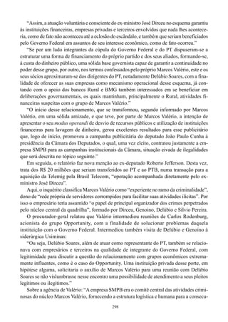 298
“Assim, a atuação voluntária e consciente do ex-ministro José Dirceu no esquema garantiu
às instituições financeiras, empresas privadas e terceiros envolvidos que nada lhes acontece-
ria, como de fato não aconteceu até a eclosão do escândalo, e também que seriam beneficiados
pelo Governo Federal em assuntos de seu interesse econômico, como de fato ocorreu.”
“Se por um lado integrantes da cúpula do Governo Federal e do PT dispuseram-se a
estruturar uma forma de financiamento do próprio partido e dos seus aliados, formando-se,
à custa do dinheiro público, uma sólida base governista capaz de garantir a continuidade no
poder desse grupo, por outro, nos termos confessados pelo próprio Marcos Valério, este e os
seus sócios aproximaram-se dos dirigentes do PT, notadamente Delúbio Soares, com a fina-
lidade de oferecer as suas empresas como mecanismo operacional desse esquema, já con-
tando com o apoio dos bancos Rural e BMG também interessados em se beneficiar em
deliberações governamentais, os quais mantinham, principalmente o Rural, atividades fi-
nanceiras suspeitas com o grupo de Marcos Valério.”
“O início desse relacionamento, que se transformou, segundo informado por Marcos
Valério, em uma sólida amizade, e que teve, por parte de Marcos Valério, a intenção de
apresentar o seu modus operandi de desvio de recursos públicos e utilização de instituições
financeiras para lavagem de dinheiro, gerou excelentes resultados para esse publicitário
que, logo de início, promoveu a campanha publicitária do deputado João Paulo Cunha à
presidência da Câmara dos Deputados, o qual, uma vez eleito, contratou justamente a em-
presa SMPB para as campanhas institucionais da Câmara, situação eivada de ilegalidades
que será descrita no tópico seguinte.”
Em seguida, o relatório faz nova menção ao ex-deputado Roberto Jefferson. Desta vez,
trata dos R$ 20 milhões que seriam transferidos ao PT e ao PTB, numa transação para a
aquisição da Telemig pela Brasil Telecom, “operação acompanhada diretamente pelo ex-
ministro José Dirceu”.
Aqui, o inquérito classifica Marcos Valério como “experiente no ramo da criminalidade”,
dono de “rede própria de servidores corrompidos para facilitar suas atividades ilícitas”. Por
isso o empresário teria assumido “o papel de principal organizador dos crimes perpetrados
pelo núcleo central da quadrilha”, formado por Dirceu, Genoino, Delúbio e Silvio Pereira.
O procurador-geral relatou que Valério intermediou reuniões de Carlos Rodenburg,
acionista do grupo Opportunity, com a finalidade de solucionar problemas daquela
instituição com o Governo Federal. Intermediou também visita de Delúbio e Genoino à
siderúrgica Usiminas:
“Ou seja, Delúbio Soares, além de atuar como representante do PT, também se relacio-
nava com empresários e terceiros na qualidade de integrante do Governo Federal, com
legitimidade para discutir a questão do relacionamento com grupos econômicos extrema-
mente influentes, como é o caso do Opportunity. Uma instituição privada desse porte, em
hipótese alguma, solicitaria o auxílio de Marcos Valério para uma reunião com Delúbio
Soares se não vislumbrasse nesse encontro uma possibilidade de atendimento a seus pleitos
legítimos ou ilegítimos.”
Sobre a agência de Valério: “Aempresa SMPB era o comitê central das atividades crimi-
nosas do núcleo Marcos Valério, fornecendo a estrutura logística e humana para a consecu-
 