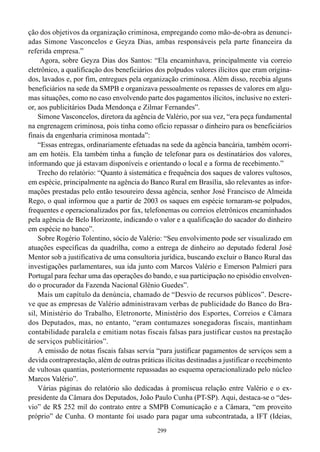 299
ção dos objetivos da organização criminosa, empregando como mão-de-obra as denunci-
adas Simone Vasconcelos e Geyza Dias, ambas responsáveis pela parte financeira da
referida empresa.”
Agora, sobre Geyza Dias dos Santos: “Ela encaminhava, principalmente via correio
eletrônico, a qualificação dos beneficiários dos polpudos valores ilícitos que eram origina-
dos, lavados e, por fim, entregues pela organização criminosa. Além disso, recebia alguns
beneficiários na sede da SMPB e organizava pessoalmente os repasses de valores em algu-
mas situações, como no caso envolvendo parte dos pagamentos ilícitos, inclusive no exteri-
or, aos publicitários Duda Mendonça e Zilmar Fernandes”.
Simone Vasconcelos, diretora da agência de Valério, por sua vez, “era peça fundamental
na engrenagem criminosa, pois tinha como ofício repassar o dinheiro para os beneficiários
finais da engenharia criminosa montada”:
“Essas entregas, ordinariamente efetuadas na sede da agência bancária, também ocorri-
am em hotéis. Ela também tinha a função de telefonar para os destinatários dos valores,
informando que já estavam disponíveis e orientando o local e a forma de recebimento.”
Trecho do relatório: “Quanto à sistemática e frequência dos saques de valores vultosos,
em espécie, principalmente na agência do Banco Rural em Brasília, são relevantes as infor-
mações prestadas pelo então tesoureiro dessa agência, senhor José Francisco de Almeida
Rego, o qual informou que a partir de 2003 os saques em espécie tornaram-se polpudos,
frequentes e operacionalizados por fax, telefonemas ou correios eletrônicos encaminhados
pela agência de Belo Horizonte, indicando o valor e a qualificação do sacador do dinheiro
em espécie no banco”.
Sobre Rogério Tolentino, sócio de Valério: “Seu envolvimento pode ser visualizado em
atuações específicas da quadrilha, como a entrega de dinheiro ao deputado federal José
Mentor sob a justificativa de uma consultoria jurídica, buscando excluir o Banco Rural das
investigações parlamentares, sua ida junto com Marcos Valério e Emerson Palmieri para
Portugal para fechar uma das operações do bando, e sua participação no episódio envolven-
do o procurador da Fazenda Nacional Glênio Guedes”.
Mais um capítulo da denúncia, chamado de “Desvio de recursos públicos”. Descre-
ve que as empresas de Valério administravam verbas de publicidade do Banco do Bra-
sil, Ministério do Trabalho, Eletronorte, Ministério dos Esportes, Correios e Câmara
dos Deputados, mas, no entanto, “eram contumazes sonegadoras fiscais, mantinham
contabilidade paralela e emitiam notas fiscais falsas para justificar custos na prestação
de serviços publicitários”.
A emissão de notas fiscais falsas servia “para justificar pagamentos de serviços sem a
devida contraprestação, além de outras práticas ilícitas destinadas a justificar o recebimento
de vultosas quantias, posteriormente repassadas ao esquema operacionalizado pelo núcleo
Marcos Valério”.
Várias páginas do relatório são dedicadas à promíscua relação entre Valério e o ex-
presidente da Câmara dos Deputados, João Paulo Cunha (PT-SP). Aqui, destaca-se o “des-
vio” de R$ 252 mil do contrato entre a SMPB Comunicação e a Câmara, “em proveito
próprio” de Cunha. O montante foi usado para pagar uma subcontratada, a IFT (Ideias,
 