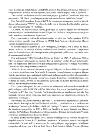 300
Fatos e Texto), do jornalista Luis Costa Pinto, assessor do deputado. Em troca, a empresa se
comprometeu a elaborar boletins mensais, mas jamais teria entregado nada. A denúncia:
“Na verdade, a subcontratação foi uma armação para que o Luis Costa Pinto fosse bem
remunerado (R$ 20 mil por mês) para prestar assessoria direta a João Paulo Cunha.”
ParaAntonio Fernando de Souza, a SMPB foi remunerada, sem prestar serviços, à medi-
da que subcontratou “99,9%” do objeto licitado com a Câmara dos Deputados, contrato
cujo valor alcançava R$ 10,7 milhões.
“A SMPB, do núcleo Marcos Valério, participou do contrato apenas para intermediar
subcontratações, recebendo honorários de 5% por isso. Referida situação caracteriza grave
lesão ao erário, além do crime de peculato.”
Para o procurador, a prática das subcontratações permitiu que Cunha desviasse R$ 536
mil do contrato mantido entre a Câmara e a SMPB. Tudo “em proveito do núcleo Marcos
Valério da organização criminosa”.
O inquérito analisou contrato da DNA Propaganda, de Valério, com o Banco do Brasil.
Acusa “o desvio de recursos públicos em benefício de terceiros, bem como o pagamento
indevido de serviços que não foram prestados pela agência de publicidade contratada, entre
diversas outras ilicitudes”.
Cita auditoria do TCU (Tribunal de Contas da União) na DNA. A agência de Valério
“desviou em proveito próprio, no mínimo, R$ 4,2 milhões”. Destes, R$ 2,9 milhões refe-
rem-se a pagamentos de bonificações por fornecedores na gestão de Henrique Pizzolato na
Diretoria de Marketing do Banco do Brasil:
“O desvio desses recursos efetivou-se porque os dirigentes do Banco do Brasil responsá-
veis pelo acompanhamento e fiscalização do contrato, em conluio com o grupo de Marcos
Valério, permitiram que a agência de publicidade cobrasse do fornecedor subcontratado a
comissão denominada ‘bônus de volume’ que, no caso de ambos os contratos firmados com
o Banco do Brasil, deveria ser integralmente devolvida ou mesmo descontada da fatura
emitida pelo fornecedor contra o banco.”
Para o procurador-geral, desvios relacionados ao bônus de volume do Banco do Brasil
podem chegar à cifra de R$ 37,6 milhões. O inquérito descreve a “profunda ligação” entre
Pizzolato e o PT. Por isso, Pizzolato “participou do crime de peculato ora narrado. Sua
indicação para um cargo estratégico dentro das pretensões da organização criminosa foi
fruto dessa vinculação”.
Da denúncia deAntonio Fernando de Souza: “O ex-ministro da Secretaria de Comunica-
ção e Gestão Estratégica da Presidência da República, Luiz Gushiken, e o ex-diretor de
Marketing e Comunicação do Banco do Brasil, Henrique Pizzolato, em atuação orquestra-
da, desviaram, no período de 2003 e 2004, em benefício do grupo liderado por Marcos
Valério e do Partido dos Trabalhadores, vultosas quantias do fundo de investimento Visanet,
constituído com recursos do Banco do Brasil”.
O Banco do Brasil liberou para a DNA, a título de antecipação de recursos dos serviços
de publicidade da Visanet, R$ 73,8 milhões.A denúncia: “Com efeito, uma vez sob disposi-
ção do núcleo Marcos Valério, o montante foi empregado para pagar propina e dívidas de
campanhas eleitorais por ordem de José Dirceu, José Genoino, Silvio Pereira e Delúbio
 