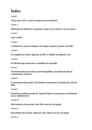 Índice
Capítulo 1
'O governo Lula é o mais corrupto de nossa história'
Capítulo 2
Montanhas de dinheiro: em pacotes, malas, carros-fortes e até em cuecas
Capítulo 3
Lula, o chefe
Capítulo 4
A história do 'acordo criminoso' da chapa Lula/José Alencar em 2002
Capítulo 5
O escândalo do dossiê: flagrante de R$ 1,7 milhão em dinheiro vivo
Capítulo 6
Os 403 dias que marcaram o escândalo do mensalão
Capítulo 7
Na denúncia do procurador-geral da República, mensalão foi ação de
'organização criminosa'
Capítulo 8
O assassinato do prefeito Celso Daniel, coordenador da eleição de Lula em
2002
Capítulo 9
Promotores pediram prisão de Antonio Palocci, acusado por envolvimento
com a 'máfia do lixo'
Capítulo 10
Oito ministros do governo Lula. Oito casos de corrupção
Capítulo 11
O presidente do Senado, aliado de Lula. Outro caso de corrupção
Capítulo 12
 