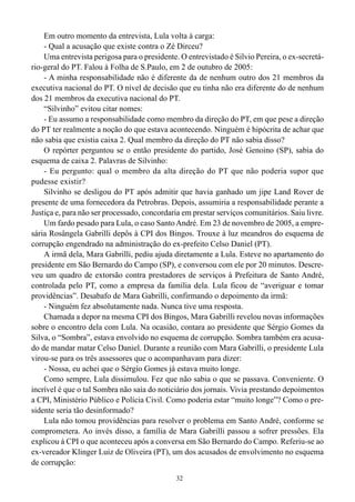 32
Em outro momento da entrevista, Lula volta à carga:
- Qual a acusação que existe contra o Zé Dirceu?
Uma entrevista perigosa para o presidente. O entrevistado é Silvio Pereira, o ex-secretá-
rio-geral do PT. Falou à Folha de S.Paulo, em 2 de outubro de 2005:
- A minha responsabilidade não é diferente da de nenhum outro dos 21 membros da
executiva nacional do PT. O nível de decisão que eu tinha não era diferente do de nenhum
dos 21 membros da executiva nacional do PT.
“Silvinho” evitou citar nomes:
- Eu assumo a responsabilidade como membro da direção do PT, em que pese a direção
do PT ter realmente a noção do que estava acontecendo. Ninguém é hipócrita de achar que
não sabia que existia caixa 2. Qual membro da direção do PT não sabia disso?
O repórter perguntou se o então presidente do partido, José Genoino (SP), sabia do
esquema de caixa 2. Palavras de Silvinho:
- Eu pergunto: qual o membro da alta direção do PT que não poderia supor que
pudesse existir?
Silvinho se desligou do PT após admitir que havia ganhado um jipe Land Rover de
presente de uma fornecedora da Petrobras. Depois, assumiria a responsabilidade perante a
Justiça e, para não ser processado, concordaria em prestar serviços comunitários. Saiu livre.
Um fardo pesado para Lula, o caso SantoAndré. Em 23 de novembro de 2005, a empre-
sária Rosângela Gabrilli depôs à CPI dos Bingos. Trouxe à luz meandros do esquema de
corrupção engendrado na administração do ex-prefeito Celso Daniel (PT).
A irmã dela, Mara Gabrilli, pediu ajuda diretamente a Lula. Esteve no apartamento do
presidente em São Bernardo do Campo (SP), e conversou com ele por 20 minutos. Descre-
veu um quadro de extorsão contra prestadores de serviços à Prefeitura de Santo André,
controlada pelo PT, como a empresa da família dela. Lula ficou de “averiguar e tomar
providências”. Desabafo de Mara Gabrilli, confirmando o depoimento da irmã:
- Ninguém fez absolutamente nada. Nunca tive uma resposta.
Chamada a depor na mesma CPI dos Bingos, Mara Gabrilli revelou novas informações
sobre o encontro dela com Lula. Na ocasião, contara ao presidente que Sérgio Gomes da
Silva, o “Sombra”, estava envolvido no esquema de corrupção. Sombra também era acusa-
do de mandar matar Celso Daniel. Durante a reunião com Mara Gabrilli, o presidente Lula
virou-se para os três assessores que o acompanhavam para dizer:
- Nossa, eu achei que o Sérgio Gomes já estava muito longe.
Como sempre, Lula dissimulou. Fez que não sabia o que se passava. Conveniente. O
incrível é que o tal Sombra não saía do noticiário dos jornais. Vivia prestando depoimentos
a CPI, Ministério Público e Polícia Civil. Como poderia estar “muito longe”? Como o pre-
sidente seria tão desinformado?
Lula não tomou providências para resolver o problema em Santo André, conforme se
comprometera. Ao invés disso, a família de Mara Gabrilli passou a sofrer pressões. Ela
explicou à CPI o que aconteceu após a conversa em São Bernardo do Campo. Referiu-se ao
ex-vereador Klinger Luiz de Oliveira (PT), um dos acusados de envolvimento no esquema
de corrupção:
 