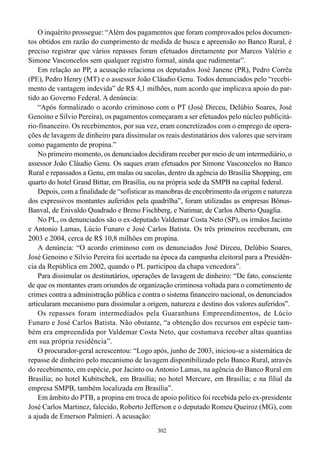 302
O inquérito prossegue: “Além dos pagamentos que foram comprovados pelos documen-
tos obtidos em razão do cumprimento de medida de busca e apreensão no Banco Rural, é
preciso registrar que vários repasses foram efetuados diretamente por Marcos Valério e
Simone Vasconcelos sem qualquer registro formal, ainda que rudimentar”.
Em relação ao PP, a acusação relaciona os deputados José Janene (PR), Pedro Corrêa
(PE), Pedro Henry (MT) e o assessor João Cláudio Genu. Todos denunciados pelo “recebi-
mento de vantagem indevida” de R$ 4,1 milhões, num acordo que implicava apoio do par-
tido ao Governo Federal. A denúncia:
“Após formalizado o acordo criminoso com o PT (José Dirceu, Delúbio Soares, José
Genoino e Silvio Pereira), os pagamentos começaram a ser efetuados pelo núcleo publicitá-
rio-financeiro. Os recebimentos, por sua vez, eram concretizados com o emprego de opera-
ções de lavagem de dinheiro para dissimular os reais destinatários dos valores que serviram
como pagamento de propina.”
No primeiro momento, os denunciados decidiram receber por meio de um intermediário, o
assessor João Cláudio Genu. Os saques eram efetuados por Simone Vasconcelos no Banco
Rural e repassados a Genu, em malas ou sacolas, dentro da agência do Brasília Shopping, em
quarto do hotel Grand Bittar, em Brasília, ou na própria sede da SMPB na capital federal.
Depois, com a finalidade de “sofisticar as manobras de encobrimento da origem e natureza
dos expressivos montantes auferidos pela quadrilha”, foram utilizadas as empresas Bônus-
Banval, de Enivaldo Quadrado e Breno Fischberg, e Natimar, de Carlos Alberto Quaglia.
No PL, os denunciados são o ex-deputado Valdemar Costa Neto (SP), os irmãos Jacinto
e Antonio Lamas, Lúcio Funaro e José Carlos Batista. Os três primeiros receberam, em
2003 e 2004, cerca de R$ 10,8 milhões em propina.
A denúncia: “O acordo criminoso com os denunciados José Dirceu, Delúbio Soares,
José Genoino e Silvio Pereira foi acertado na época da campanha eleitoral para a Presidên-
cia da República em 2002, quando o PL participou da chapa vencedora”.
Para dissimular os destinatários, operações de lavagem de dinheiro: “De fato, consciente
de que os montantes eram oriundos de organização criminosa voltada para o cometimento de
crimes contra a administração pública e contra o sistema financeiro nacional, os denunciados
articularam mecanismo para dissimular a origem, natureza e destino dos valores auferidos”.
Os repasses foram intermediados pela Guaranhuns Empreendimentos, de Lúcio
Funaro e José Carlos Batista. Não obstante, “a obtenção dos recursos em espécie tam-
bém era empreendida por Valdemar Costa Neto, que costumava receber altas quantias
em sua própria residência”.
O procurador-geral acrescentou: “Logo após, junho de 2003, iniciou-se a sistemática de
repasse de dinheiro pelo mecanismo de lavagem disponibilizado pelo Banco Rural, através
do recebimento, em espécie, por Jacinto ou Antonio Lamas, na agência do Banco Rural em
Brasília; no hotel Kubitschek, em Brasília; no hotel Mercure, em Brasília; e na filial da
empresa SMPB, também localizada em Brasília”.
Em âmbito do PTB, a propina em troca de apoio político foi recebida pelo ex-presidente
José Carlos Martinez, falecido, Roberto Jefferson e o deputado Romeu Queiroz (MG), com
a ajuda de Emerson Palmieri. A acusação:
 
