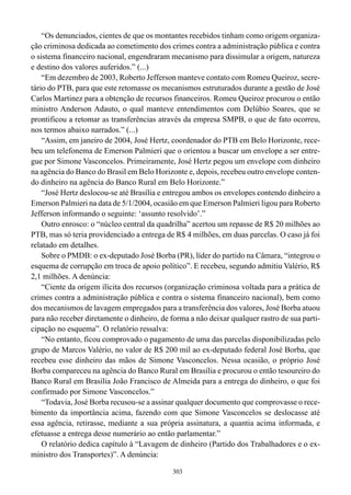 303
“Os denunciados, cientes de que os montantes recebidos tinham como origem organiza-
ção criminosa dedicada ao cometimento dos crimes contra a administração pública e contra
o sistema financeiro nacional, engendraram mecanismo para dissimular a origem, natureza
e destino dos valores auferidos.” (...)
“Em dezembro de 2003, Roberto Jefferson manteve contato com Romeu Queiroz, secre-
tário do PTB, para que este retomasse os mecanismos estruturados durante a gestão de José
Carlos Martinez para a obtenção de recursos financeiros. Romeu Queiroz procurou o então
ministro Anderson Adauto, o qual manteve entendimentos com Delúbio Soares, que se
prontificou a retomar as transferências através da empresa SMPB, o que de fato ocorreu,
nos termos abaixo narrados.” (...)
“Assim, em janeiro de 2004, José Hertz, coordenador do PTB em Belo Horizonte, rece-
beu um telefonema de Emerson Palmieri que o orientou a buscar um envelope a ser entre-
gue por Simone Vasconcelos. Primeiramente, José Hertz pegou um envelope com dinheiro
na agência do Banco do Brasil em Belo Horizonte e, depois, recebeu outro envelope conten-
do dinheiro na agência do Banco Rural em Belo Horizonte.”
“José Hertz deslocou-se até Brasília e entregou ambos os envelopes contendo dinheiro a
Emerson Palmieri na data de 5/1/2004, ocasião em que Emerson Palmieri ligou para Roberto
Jefferson informando o seguinte: ‘assunto resolvido’.”
Outro enrosco: o “núcleo central da quadrilha” acertou um repasse de R$ 20 milhões ao
PTB, mas só teria providenciado a entrega de R$ 4 milhões, em duas parcelas. O caso já foi
relatado em detalhes.
Sobre o PMDB: o ex-deputado José Borba (PR), líder do partido na Câmara, “integrou o
esquema de corrupção em troca de apoio político”. E recebeu, segundo admitiu Valério, R$
2,1 milhões. A denúncia:
“Ciente da origem ilícita dos recursos (organização criminosa voltada para a prática de
crimes contra a administração pública e contra o sistema financeiro nacional), bem como
dos mecanismos de lavagem empregados para a transferência dos valores, José Borba atuou
para não receber diretamente o dinheiro, de forma a não deixar qualquer rastro de sua parti-
cipação no esquema”. O relatório ressalva:
“No entanto, ficou comprovado o pagamento de uma das parcelas disponibilizadas pelo
grupo de Marcos Valério, no valor de R$ 200 mil ao ex-deputado federal José Borba, que
recebeu esse dinheiro das mãos de Simone Vasconcelos. Nessa ocasião, o próprio José
Borba compareceu na agência do Banco Rural em Brasília e procurou o então tesoureiro do
Banco Rural em Brasília João Francisco de Almeida para a entrega do dinheiro, o que foi
confirmado por Simone Vasconcelos.”
“Todavia, José Borba recusou-se a assinar qualquer documento que comprovasse o rece-
bimento da importância acima, fazendo com que Simone Vasconcelos se deslocasse até
essa agência, retirasse, mediante a sua própria assinatura, a quantia acima informada, e
efetuasse a entrega desse numerário ao então parlamentar.”
O relatório dedica capítulo à “Lavagem de dinheiro (Partido dos Trabalhadores e o ex-
ministro dos Transportes)”. A denúncia:
 