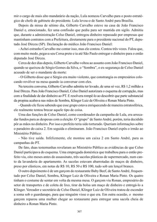307
mir o cargo de mais alto mandatário da nação, Lula nomeou Carvalho para o posto estraté-
gico de chefe de gabinete do presidente. Lula levou-o de Santo André para Brasília.
Depois da missa de sétimo dia, Gilberto Carvalho esteve na casa de João Francisco
Daniel e, emocionado, fez uma confissão que pediu para ser mantida em sigilo. Admitiu
que, durante a administração Celso Daniel, entregou dinheiro repassado por empresas que
mantinham contratos com a Prefeitura, diretamente para o presidente nacional do PT, depu-
tado José Dirceu (SP). Declaração do médico João Francisco Daniel:
- Achei estranho Carvalho me contar isso, mas ele contou. Contou três vezes. Falou que,
com muito medo, pegava seu Corsa preto e ia até São Paulo entregar o dinheiro para o então
deputado José Dirceu.
Cerca de dez dias depois, Gilberto Carvalho voltou ao assunto com João Francisco Daniel,
quando se queixou de Sérgio Gomes da Silva, o “Sombra”, o ex-segurança de Celso Daniel
acusado de ser o mandante da morte:
- O Gilberto disse que o Sérgio era muito violento, que constrangia os empresários colo-
cando revólver na mesa quando ia conversar com eles.
Na terceira conversa, Gilberto Carvalho admitiu ter levado, de uma só vez, R$ 1,2 milhão a
José Dirceu. Para João Francisco Daniel, Celso Daniel autorizara o esquema de corrupção, mas
com a finalidade de dar dinheiro ao PT. E resolvera rompê-lo ao descobrir que parte substancial
da propina acabava nas mãos de Sombra, Klinger Luiz de Oliveira e Ronan Maria Pinto.
- Quando ele ficou sabendo que esse grupo estava enriquecendo de maneira estratosférica,
ele realmente tentou brecar aquele tipo de coisa.
Uma das funções de Celso Daniel, como coordenador da campanha de Lula, era arreca-
dar fundos para as despesas com a eleição. O “grupo” de SantoAndré, porém, teria decidido
pôr as mãos no dinheiro. Por isso o prefeito teria sido torturado. Queriam informações sobre
o paradeiro do caixa 2. Em seguida o eliminaram. João Francisco Daniel expôs o irmão ao
Ministério Público:
- Não tive saída. Infelizmente, ele montou um caixa 2 em Santo André, para as
campanhas do PT.
De fato, duas testemunhas revelaram ao Ministério Público as evidências de que Celso
Daniel participava do esquema. Uma empregada doméstica que trabalhou para o então pre-
feito viu, oito meses antes do assassinato, três sacolas plásticas de supermercado, num can-
to da lavanderia do apartamento. As sacolas estavam abarrotadas de maços de dinheiro,
preso por elásticos, em notas de R$ 10, R$ 50 e R$ 100, tudo sob um lençol branco.
O outro depoimento é de um garçom do restaurante Baby Beef, de SantoAndré, frequen-
tado por Celso Daniel, Sombra, Klinger Luiz de Oliveira e Ronan Maria Pinto. Os quatro
tinham o costume de sentar em volta da mesma mesa. O garçom viu Ronan, empresário do
setor de transportes e de coleta de lixo, tirar da bolsa um maço de dinheiro e entregá-lo a
Klinger. Vereador e secretário de Celso Daniel, Klinger Luiz de Oliveira tratou de esconder
a soma sob o guardanapo, para que ninguém visse o que era. Em outra ocasião, o mesmo
garçom reparou uma mulher chegar ao restaurante para entregar uma sacola cheia de
dinheiro a Ronan Maria Pinto.
 