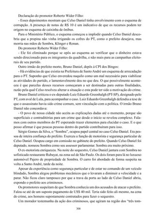 308
Declaração do promotor Roberto Wider Filho:
- Esses depoimentos mostram que Celso Daniel tinha envolvimento com o esquema de
corrupção. A presença de notas de R$ 10 é um indicativo de que os recursos podem ter
origem no esquema de caixinha de ônibus.
Para o Ministério Público, o esquema começou a implodir quando Celso Daniel desco-
briu que a propina não vinha irrigando os cofres do PT, como o prefeito desejava, mas
morria nas mãos de Sombra, Klinger e Ronan.
Do promotor Roberto Wider Filho:
- Ele foi eliminado porque se opôs ao esquema ao verificar que o dinheiro estava
sendo direcionado para os integrantes da quadrilha, e não mais para as campanhas eleito-
rais de seu partido.
Outro irmão do prefeito morto, Bruno Daniel, depôs à CPI dos Bingos:
- Há evidências de que existia na Prefeitura de Santo André um esquema de arrecadação
para o PT. Suponho que Celso enveredou naquilo como um mal necessário para viabilizar
as atividades do partido, e lamentavelmente deu no que deu. O que possivelmente aconte-
ceu é que parcelas desses recursos começaram a ser destinadas para outras finalidades,
razão pela qual Celso resolveu alterar a situação e esta pode ter sido a motivação do crime.
Bruno Daniel criticou o ex-deputado Luiz Eduardo Greenhalgh (PT-SP), designado pelo
PT, com aval de Lula, para acompanhar o caso. Luiz Eduardo Greenhalgh defendia a tese de
que o assassinato havia sido crime comum, sem vinculação com a política. O irmão Bruno
Daniel não concordava:
- O povo de nossa cidade não aceita as explicações dadas até o momento, porque são
superficiais e contraditórias para um crime que desde o início se revelou complexo. Fala-
mos com outros membros do PT esperando trazer elementos para elucidar o caso. E o que
posso afirmar é que poucas pessoas dentro do partido contribuíram para isso.
Sérgio Gomes da Silva, o “Sombra”, ocupou papel central no caso Celso Daniel. Era pes-
soa de inteira confiança do prefeito. Exerceu a função de motorista e segurança particular de
Celso Daniel. Ocupou cargo em comissão no gabinete do prefeito. Quando Celso Daniel foi
deputado, nomeou Sombra como seu assessor parlamentar. Sombra era muito próximo.
O ex-motorista enriqueceu. Na noite do sequestro, Celso Daniel jantara com Sombra no
sofisticado restaurante Rubayat, na zona sul de São Paulo. Os dois foram para lá no luxuoso
automóvel Pajero de propriedade de Sombra. O carro foi abordado de forma suspeita na
volta a Santo André, tarde da noite.
Apesar da experiência como segurança particular e de estar no comando de um veículo
blindado, Sombra alegou problemas mecânicos que o levaram a diminuir a velocidade e a
parar. Não ficou claro tampouco por que a trava da porta ao lado de Celso Daniel abriu,
expondo o prefeito aos criminosos.
Os promotores suspeitam de que Sombra conhecia um dos acusados de atacar o prefeito.
Falou-se até de um suposto pagamento de US$ 40 mil. Teria sido feito ali mesmo, na cena
do crime, aos homens supostamente contratados para fazer o sequestro.
Um morador testemunha da ação dos criminosos, que agiram na região dos “três tom-
 