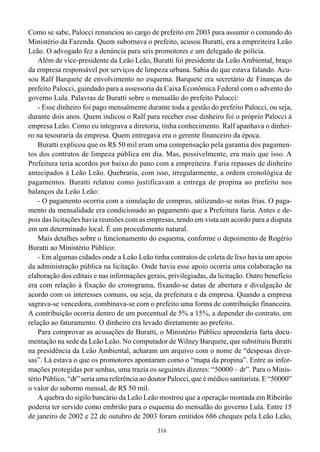 316
Como se sabe, Palocci renunciou ao cargo de prefeito em 2003 para assumir o comando do
Ministério da Fazenda. Quem subornava o prefeito, acusou Buratti, era a empreiteira Leão
Leão. O advogado fez a denúncia para seis promotores e um delegado de polícia.
Além de vice-presidente da Leão Leão, Buratti foi presidente da Leão Ambiental, braço
da empresa responsável por serviços de limpeza urbana. Sabia do que estava falando. Acu-
sou Ralf Barquete de envolvimento no esquema. Barquete era secretário de Finanças do
prefeito Palocci, guindado para a assessoria da Caixa Econômica Federal com o advento do
governo Lula. Palavras de Buratti sobre o mensalão do prefeito Palocci:
- Esse dinheiro foi pago mensalmente durante toda a gestão do prefeito Palocci, ou seja,
durante dois anos. Quem indicou o Ralf para receber esse dinheiro foi o próprio Palocci à
empresa Leão. Como eu integrava a diretoria, tinha conhecimento. Ralf apanhava o dinhei-
ro na tesouraria da empresa. Quem entregava era o gerente financeiro da época.
Buratti explicou que os R$ 50 mil eram uma compensação pela garantia dos pagamen-
tos dos contratos de limpeza pública em dia. Mas, possivelmente, era mais que isso. A
Prefeitura teria acordos por baixo do pano com a empreiteira. Faria repasses de dinheiro
antecipados à Leão Leão. Quebraria, com isso, irregularmente, a ordem cronológica de
pagamentos. Buratti relatou como justificavam a entrega de propina ao prefeito nos
balanços da Leão Leão:
- O pagamento ocorria com a simulação de compras, utilizando-se notas frias. O paga-
mento da mensalidade era condicionado ao pagamento que a Prefeitura fazia. Antes e de-
pois das licitações havia reuniões com as empresas, tendo em vista um acordo para a disputa
em um determinado local. É um procedimento natural.
Mais detalhes sobre o funcionamento do esquema, conforme o depoimento de Rogério
Buratti ao Ministério Público:
- Em algumas cidades onde a Leão Leão tinha contratos de coleta de lixo havia um apoio
da administração pública na licitação. Onde havia esse apoio ocorria uma colaboração na
elaboração dos editais e nas informações gerais, privilegiadas, da licitação. Outro benefício
era com relação à fixação do cronograma, fixando-se datas de abertura e divulgação de
acordo com os interesses comuns, ou seja, da prefeitura e da empresa. Quando a empresa
sagrava-se vencedora, combinava-se com o prefeito uma forma de contribuição financeira.
A contribuição ocorria dentro de um porcentual de 5% a 15%, a depender do contrato, em
relação ao faturamento. O dinheiro era levado diretamente ao prefeito.
Para comprovar as acusações de Buratti, o Ministério Público apreenderia farta docu-
mentação na sede da Leão Leão. No computador de Wilney Barquete, que substituiu Buratti
na presidência da Leão Ambiental, acharam um arquivo com o nome de “despesas diver-
sas”. Lá estava o que os promotores apontaram como o “mapa da propina”. Entre as infor-
mações protegidas por senhas, uma trazia os seguintes dizeres: “50000 – dr”. Para o Minis-
tério Público, “dr” seria uma referência ao doutor Palocci, que é médico sanitarista. E “50000”
o valor do suborno mensal, de R$ 50 mil.
A quebra do sigilo bancário da Leão Leão mostrou que a operação montada em Ribeirão
poderia ter servido como embrião para o esquema do mensalão do governo Lula. Entre 15
de janeiro de 2002 e 22 de outubro de 2003 foram emitidos 686 cheques pela Leão Leão,
 
