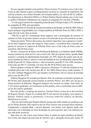 318
Em seu segundo mandato como prefeito, Palocci assinou 19 contratos com a Leão Leão.
Como se sabe, Buratti ocupava estrategicamente um posto no comando da empreiteira. Do
total de contratos, nove foram firmados sem licitação pública, no valor de R$ 4,2 milhões.
Em depoimento ao Ministério Público e à Polícia Federal, Buratti admitiu que a Leão Leão
e a gráfica Villimpress trabalharam em conjunto na campanha de Lula para o Planalto:
- A Leão pagou material de campanha produzido pela Villimpress para o PT, tratando-se
da campanha de 2002, para presidente.
Em depoimento à Comissão deAssuntos Econômicos do Senado, no final de 2005, Palocci
negou qualquer irregularidade com a limpeza pública de Ribeirão Preto em 2001 e 2002, a
cargo da Leão Leão. Saiu-se assim:
- Não fui eu que fiz a contratação dessa empresa, nem a prorrogação do contrato. O
contrato foi feito no governo anterior ao meu e foi renovado no governo posterior ao meu.
Vamos por partes: Palocci não assinou um contrato específico, mas o gerenciou. E pode-
ria ter feito exigências para não rompê-lo. Outro ponto: o ex-prefeito deu a entender que
passou ao sucessor os negócios de Ribeirão Preto com a Leão Leão, da forma como os
encontrou. Não foi bem assim.
De fato, o antecessor de Palocci na Prefeitura de Ribeirão, Luiz Roberto Jábali (PSDB),
assinou contrato de coleta de lixo com a Leão Leão. Mas da seguinte forma: quando Jábali
assumiu o comando da administração municipal, em 1997, depois dos quatro anos do pri-
meiro mandato de Palocci, reduziu o custo da tonelada de lixo recolhida pela empresa Rek,
de R$ 50 para R$ 42. Depois baixou o valor novamente, para R$ 35. Em 1999 contratou a
Leão Leão, por R$ 17 a tonelada. Um terço dos R$ 50 de Palocci pelo serviço.
Palocci ganhou a eleição de 2000 e reassumiu a Prefeitura. O valor da tonelada de lixo
recolhida pela Leão Leão oscilou para R$ 23. Em 2004, Palocci havia virado ministro. O
vice dele, Gilberto Maggioni (PT), que mandava na Prefeitura, elevou o preço da tonelada
para a casa dos R$ 32,76.
Gilberto Maggioni foi acusado por Buratti, aliás, de continuar recebendo a propina de
R$ 50 mil, antes destinada exclusivamente ao prefeito Palocci. Em 2003, ano em que se
tornou prefeito de Ribeirão, Maggioni comprou três terrenos na cidade. Num deles, de
1.162 metros quadrados, em loteamento de alto padrão, estava construindo uma residên-
cia de 562 metros quadrados.
Para não perder o emprego de ministro, Antonio Palocci tratou de se desvencilhar
de Rogério Buratti. Negou ter recebido R$ 50 mil mensais de propina, mas poupou o
detrator. Preferiu atacar os promotores. Convocou entrevista coletiva em Brasília.
Manifestou-se assim:
- Não me sinto traído pelo Rogério Buratti, porque não tinha relação de confiança com
ele no último período. Não esperava que ele fosse utilizar uma acusação dessa natureza.
Compreendo a situação dada, a pessoa depondo, com prisão, com algema, tendo sido
oferecida a ela a liberdade em troca da delação de outras pessoas, que é um ambiente em
que tudo pode acontecer.
Mais uma vez, não é bem como Palocci falou. A quebra de sigilo telefônico de Buratti
iria revelar, dias depois da entrevista do ministro, que o advogado trocou pelo menos 30
 