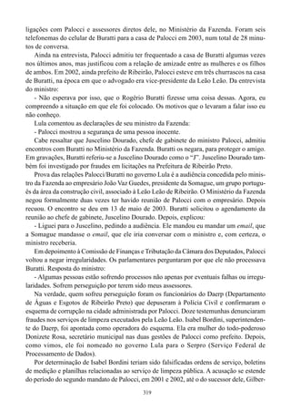319
ligações com Palocci e assessores diretos dele, no Ministério da Fazenda. Foram seis
telefonemas do celular de Buratti para a casa de Palocci em 2003, num total de 28 minu-
tos de conversa.
Ainda na entrevista, Palocci admitiu ter frequentado a casa de Buratti algumas vezes
nos últimos anos, mas justificou com a relação de amizade entre as mulheres e os filhos
de ambos. Em 2002, ainda prefeito de Ribeirão, Palocci esteve em três churrascos na casa
de Buratti, na época em que o advogado era vice-presidente da Leão Leão. Da entrevista
do ministro:
- Não esperava por isso, que o Rogério Buratti fizesse uma coisa dessas. Agora, eu
compreendo a situação em que ele foi colocado. Os motivos que o levaram a falar isso eu
não conheço.
Lula comentou as declarações de seu ministro da Fazenda:
- Palocci mostrou a segurança de uma pessoa inocente.
Cabe ressaltar que Juscelino Dourado, chefe de gabinete do ministro Palocci, admitiu
encontros com Buratti no Ministério da Fazenda. Buratti os negara, para proteger o amigo.
Em gravações, Buratti referiu-se a Juscelino Dourado como o “J”. Juscelino Dourado tam-
bém foi investigado por fraudes em licitações na Prefeitura de Ribeirão Preto.
Prova das relações Palocci/Buratti no governo Lula é a audiência concedida pelo minis-
tro da Fazenda ao empresário João Vaz Guedes, presidente da Somague, um grupo portugu-
ês da área da construção civil, associado à Leão Leão de Ribeirão. O Ministério da Fazenda
negou formalmente duas vezes ter havido reunião de Palocci com o empresário. Depois
recuou. O encontro se deu em 13 de maio de 2003. Buratti solicitou o agendamento da
reunião ao chefe de gabinete, Juscelino Dourado. Depois, explicou:
- Liguei para o Juscelino, pedindo a audiência. Ele mandou eu mandar um email, que
a Somague mandasse o email, que ele iria conversar com o ministro e, com certeza, o
ministro receberia.
Em depoimento à Comissão de Finanças e Tributação da Câmara dos Deputados, Palocci
voltou a negar irregularidades. Os parlamentares perguntaram por que ele não processava
Buratti. Resposta do ministro:
- Algumas pessoas estão sofrendo processos não apenas por eventuais falhas ou irregu-
laridades. Sofrem perseguição por terem sido meus assessores.
Na verdade, quem sofreu perseguição foram os funcionários do Daerp (Departamento
de Águas e Esgotos de Ribeirão Preto) que depuseram à Polícia Civil e confirmaram o
esquema de corrupção na cidade administrada por Palocci. Doze testemunhas denunciaram
fraudes nos serviços de limpeza executados pela Leão Leão. Isabel Bordini, superintenden-
te do Daerp, foi apontada como operadora do esquema. Ela era mulher do todo-poderoso
Donizete Rosa, secretário municipal nas duas gestões de Palocci como prefeito. Depois,
como vimos, ele foi nomeado no governo Lula para o Serpro (Serviço Federal de
Processamento de Dados).
Por determinação de Isabel Bordini teriam sido falsificadas ordens de serviço, boletins
de medição e planilhas relacionadas ao serviço de limpeza pública. A acusação se estende
do período do segundo mandato de Palocci, em 2001 e 2002, até o do sucessor dele, Gilber-
 