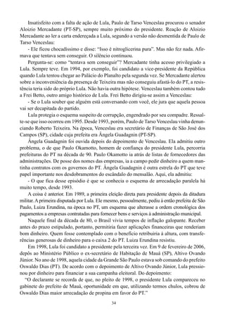 34
Insatisfeito com a falta de ação de Lula, Paulo de Tarso Venceslau procurou o senador
Aloizio Mercadante (PT-SP), sempre muito próximo do presidente. Reação de Aloizio
Mercadante ao ler a carta endereçada a Lula, segundo a versão não desmentida de Paulo de
Tarso Venceslau:
- Ele ficou chocadíssimo e disse: “Isso é nitroglicerina pura”. Mas não fez nada. Afir-
mava que tentava sem conseguir. O silêncio continuou.
Pergunta-se: como “tentava sem conseguir”? Mercadante tinha acesso privilegiado a
Lula. Sempre teve. Em 1994, por exemplo, foi candidato a vice-presidente da República
quando Lula tentou chegar ao Palácio do Planalto pela segunda vez. Se Mercadante alertou
sobre a inconveniência da presença de Teixeira mas não conseguiu afastá-lo do PT, a resis-
tência teria sido do próprio Lula. Não havia outra hipótese. Venceslau também contou tudo
a Frei Betto, outro amigo histórico de Lula. Frei Betto dirigiu-se assim a Venceslau:
- Se o Lula souber que alguém está conversando com você, ele jura que aquela pessoa
vai ser decapitada do partido.
Lula protegia o esquema suspeito de corrupção, engendrado por seu compadre. Ressal-
te-se que isso ocorreu em 1995. Desde 1993, porém, Paulo de Tarso Venceslau vinha denun-
ciando Roberto Teixeira. Na época, Venceslau era secretário de Finanças de São José dos
Campos (SP), cidade cuja prefeita era Ângela Guadagnin (PT-SP).
Ângela Guadagnin foi ouvida depois do depoimento de Venceslau. Ela admitiu outro
problema, o de que Paulo Okamotto, homem de confiança do presidente Lula, percorria
prefeituras do PT na década de 90. Paulo Okamotto ia atrás de listas de fornecedores das
administrações. De posse dos nomes das empresas, ia a campo pedir dinheiro a quem man-
tinha contratos com os governos do PT. Ângela Guadagnin é outra estrela do PT que teve
papel importante nos desdobramentos do escândalo do mensalão. Aqui, ela admitiu:
- O que fica desse episódio é que se conhecia o esquema de arrecadação paralela há
muito tempo, desde 1993.
A coisa é anterior. Em 1989, a primeira eleição direta para presidente depois da ditadura
militar.Aprimeira disputada por Lula. Ele mesmo, pessoalmente, pediu à então prefeita de São
Paulo, Luiza Erundina, na época no PT, um esquema que alterasse a ordem cronológica dos
pagamentos a empresas contratadas para fornecer bens e serviços à administração municipal.
Naquele final da década de 80, o Brasil vivia tempos de inflação galopante. Receber
antes do prazo estipulado, portanto, permitiria fazer aplicações financeiras que renderiam
bom dinheiro. Quem fosse contemplado com o benefício retribuiria à altura, com transfe-
rências generosas de dinheiro para o caixa 2 do PT. Luiza Erundina resistiu.
Em 1998, Lula foi candidato a presidente pela terceira vez. Em 9 de fevereiro de 2006,
depôs ao Ministério Público o ex-secretário de Habitação de Mauá (SP), Altivo Ovando
Júnior. No ano de 1998, aquela cidade da Grande São Paulo estava sob comando do prefeito
Oswaldo Dias (PT). De acordo com o depoimento de Altivo Ovando Júnior, Lula pressio-
nou por dinheiro para financiar a sua campanha eleitoral. Do depoimento:
“O declarante se recorda de que, no pleito de 1998, o presidente Lula compareceu no
gabinete do prefeito de Mauá, oportunidade em que, utilizando termos chulos, cobrou de
Oswaldo Dias maior arrecadação de propina em favor do PT.”
 