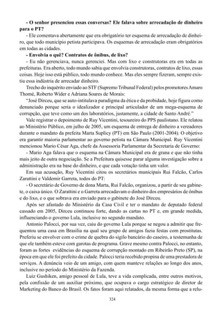324
- O senhor presenciou essas conversas? Ele falava sobre arrecadação de dinheiro
para o PT?
- Ele comentava abertamente que era obrigatório ter esquema de arrecadação de dinhei-
ro, que todo município petista participava. Os esquemas de arrecadação eram obrigatórios
em todas as cidades.
- Envolvia o quê? Contratos de ônibus, de lixo?
- Eu não gerenciava, nunca gerenciei. Mas com lixo e construtoras era em todas as
prefeituras. Era aberto, todo mundo sabia que envolvia construtoras, contratos de lixo, essas
coisas. Hoje isso está público, todo mundo conhece. Mas eles sempre fizeram, sempre exis-
tiu essa indústria de arrecadar dinheiro.
Trecho do inquérito enviado ao STF (Supremo Tribunal Federal) pelos promotoresAmaro
Thomé, Roberto Wider e Adriana Soares de Morais:
“José Dirceu, que se auto-intitulava paradigma da ética e da probidade, hoje figura como
denunciado porque seria o idealizador e principal articulador de um mega-esquema de
corrupção, que teve como um dos laboratórios, justamente, a cidade de Santo André.”
Vale registrar o depoimento de Ruy Vicentini, tesoureiro do PPS paulistano. Ele relatou
ao Ministério Público, em julho de 2005, um esquema de entrega de dinheiro a vereadores
durante o mandato da prefeita Marta Suplicy (PT) em São Paulo (2001-2004). O objetivo
era garantir maioria parlamentar ao governo petista na Câmara Municipal. Ruy Vicentini
mencionou Mario César Aga, chefe da Assessoria Parlamentar da Secretaria de Governo:
- Mario Aga falava que o esquema na Câmara Municipal era de grana e que não tinha
mais jeito de outra negociação. Se a Prefeitura quisesse parar alguma investigação sobre a
administração era na base do dinheiro, e que cada votação tinha um valor.
Em sua acusação, Ruy Vicentini citou os secretários municipais Rui Falcão, Carlos
Zarattini e Valdemir Garreta, todos do PT:
- O secretário de Governo de dona Marta, Rui Falcão, organizou, a partir de seu gabine-
te, o caixa único. O Zarattini e o Garreta arrecadavam o dinheiro dos empresários de ônibus
e do lixo, e o que sobrava era enviado para o gabinete do José Dirceu.
Após ser afastado do Ministério da Casa Civil e ter o mandato de deputado federal
cassado em 2005, Dirceu continuou forte, dando as cartas no PT e, em grande medida,
influenciando o governo Lula, inclusive no segundo mandato.
Antonio Palocci, por sua vez, caiu do governo Lula porque se negou a admitir que fre-
quentou uma casa em Brasília na qual seu grupo de amigos fazia festas com prostitutas.
Preferiu se envolver com o crime de quebra do sigilo bancário do caseiro, a testemunha de
que ele também esteve com garotas de programa. Grave mesmo contra Palocci, no entanto,
foram as fortes evidências do esquema de corrupção montado em Ribeirão Preto (SP), na
época em que ele foi prefeito da cidade. Palocci teria recebido propina de uma prestadora de
serviços. A denúncia veio de um amigo, com quem manteve relações ao longo dos anos,
inclusive no período do Ministério da Fazenda.
Luiz Gushiken, amigo pessoal de Lula, teve a vida complicada, entre outros motivos,
pela confissão de um auxiliar próximo, que ocupava o cargo estratégico de diretor de
Marketing do Banco do Brasil. Os fatos foram aqui relatados, da mesma forma que a relu-
 