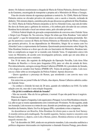 327
dentro. Os federais monitoraram a chegada de Maria de Fátima Palmeira, diretora financei-
ra da Gautama, encarregada de transportar a propina até o Ministério de Minas e Energia.
Fitas do circuito interno de segurança ajudaram a rastreá-la. Às 12h46, Maria de Fátima
Palmeira entrou no elevador privativo do ministro, com a sacola a tiracolo, recheada de
dinheiro. Três minutos depois, caminhou pela ala que dá acesso ao gabinete de Silas Rondeau.
Às 13h22, Maria de Fátima Palmeira despediu-se de Ivo Almeida Costa, cuja sala de traba-
lho dava de frente para o gabinete do ministro, e foi embora pelo elevador de uso comum.
Rondeau havia deixado o local um minuto antes, pelo elevador privativo.
A Polícia Federal dispõe de gravação comprometedora de conversa entre Zuleido Veras
e Sérgio Luiz Pompeu Sá. Na conversa, Sérgio Sá relata que Silas Rondeau “está indócil
com aquilo”, o que foi interpretado como um atraso na entrega da propina prometida. Sér-
gio Sá autorizou o acesso de Maria de Fátima Palmeira ao Ministério de Minas e Energia,
por portaria privativa. Já nas dependências do Ministério, Sérgio Sá se reuniu com Ivo
Almeida Costa e a representante da Gautama. Questionado posteriormente sobre Sérgio Sá,
Silas Rondeau limitou-se a dizer que ele não era funcionário do Ministério. Rondeau tam-
bém se complicaria ao negar ter se reunido com Zuleido Veras. O empresário esteve três
vezes no Ministério, de acordo com investigações policiais, sendo que em uma delas se
reuniu pessoalmente com o ministro.
Em 18 de maio, dia seguinte da deflagração da Operação Navalha, Lula tirou Silas
Rondeau de Brasília e o levou para Araguaína (TO), para ver obra de estrada de ferro.
Providencialmente, carregou consigo Renan Calheiros (PMDB-AL), presidente do Senado,
e fez elogios ao senador José Sarney (PMDB-AP). Tratou de proteger a todos. Lula recu-
sou-se a falar sobre as investigações da Polícia Federal. Apenas discursou:
- Quero agradecer a presença do Renan, que atendendo a um convite meu veio
conhecer a obra.
Em entrevista ao jornal Folha de S.Paulo, dias depois, Renan Calheiros admitiu conhe-
cer Zuleido Veras:
- Eu conheci o Zuleido há mais de 20 anos, quando ele trabalhava na OAS. Eu tenho
relação com ele, mas não é uma relação frequente.
- Ele já foi à residência oficial do Senado?
- Não me recordo. Mas ele foi no gabinete, é normal. O que não pode haver é negócio.
Palavras de Renan.
Depois da viagem aAraguaína, Lula seguiu para o Paraguai. Levou Silas Rondeau a tiracolo.
Lá, sabe-se que se reuniu separadamente com o ministro por 30 minutos. No dia seguinte, ainda
emAssunção, Lula recusou-se a tratar do caso, dizendo aos jornalistas que, em seguida, no lado
brasileiro da fronteira, falaria. Em Foz do Iguaçu (PR), o presidente evitou a imprensa.
Ao desembarcar em Brasília, Silas Rondeau foi direto para a casa de José Sarney.
A reunião entrou pela madrugada. Na manhã seguinte, Sarney manteve encontro com
Renan Calheiros e, depois, com Lula e Renan, juntos. Rondeau afastou-se do governo
naquele mesmo dia.
Em 7 de dezembro de 2005, ainda em seu primeiro mandato, Lula concedeu audiência a
políticos alagoanos interessados em implementar o chamado Sistema Pratagy, para abaste-
 