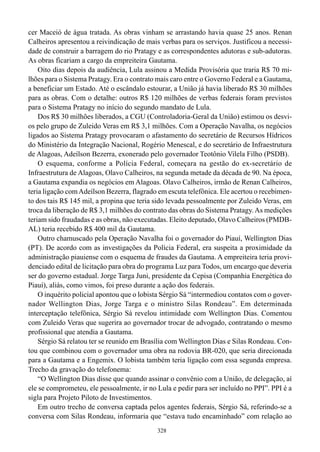 328
cer Maceió de água tratada. As obras vinham se arrastando havia quase 25 anos. Renan
Calheiros apresentou a reivindicação de mais verbas para os serviços. Justificou a necessi-
dade de construir a barragem do rio Pratagy e as correspondentes adutoras e sub-adutoras.
As obras ficariam a cargo da empreiteira Gautama.
Oito dias depois da audiência, Lula assinou a Medida Provisória que traria R$ 70 mi-
lhões para o Sistema Pratagy. Era o contrato mais caro entre o Governo Federal e a Gautama,
a beneficiar um Estado. Até o escândalo estourar, a União já havia liberado R$ 30 milhões
para as obras. Com o detalhe: outros R$ 120 milhões de verbas federais foram previstos
para o Sistema Pratagy no início do segundo mandato de Lula.
Dos R$ 30 milhões liberados, a CGU (Controladoria-Geral da União) estimou os desvi-
os pelo grupo de Zuleido Veras em R$ 3,1 milhões. Com a Operação Navalha, os negócios
ligados ao Sistema Pratagy provocaram o afastamento do secretário de Recursos Hídricos
do Ministério da Integração Nacional, Rogério Menescal, e do secretário de Infraestrutura
de Alagoas, Adeílson Bezerra, exonerado pelo governador Teotônio Vilela Filho (PSDB).
O esquema, conforme a Polícia Federal, começara na gestão do ex-secretário de
Infraestrutura de Alagoas, Olavo Calheiros, na segunda metade da década de 90. Na época,
a Gautama expandia os negócios em Alagoas. Olavo Calheiros, irmão de Renan Calheiros,
teria ligação comAdeílson Bezerra, flagrado em escuta telefônica. Ele acertou o recebimen-
to dos tais R$ 145 mil, a propina que teria sido levada pessoalmente por Zuleido Veras, em
troca da liberação de R$ 3,1 milhões do contrato das obras do Sistema Pratagy.As medições
teriam sido fraudadas e as obras, não executadas. Eleito deputado, Olavo Calheiros (PMDB-
AL) teria recebido R$ 400 mil da Gautama.
Outro chamuscado pela Operação Navalha foi o governador do Piauí, Wellington Dias
(PT). De acordo com as investigações da Polícia Federal, era suspeita a proximidade da
administração piauiense com o esquema de fraudes da Gautama. A empreiteira teria provi-
denciado edital de licitação para obra do programa Luz para Todos, um encargo que deveria
ser do governo estadual. Jorge Targa Juni, presidente da Cepisa (Companhia Energética do
Piauí), aliás, como vimos, foi preso durante a ação dos federais.
O inquérito policial apontou que o lobista Sérgio Sá “intermediou contatos com o gover-
nador Wellington Dias, Jorge Targa e o ministro Silas Rondeau”. Em determinada
interceptação telefônica, Sérgio Sá revelou intimidade com Wellington Dias. Comentou
com Zuleido Veras que sugerira ao governador trocar de advogado, contratando o mesmo
profissional que atendia a Gautama.
Sérgio Sá relatou ter se reunido em Brasília com Wellington Dias e Silas Rondeau. Con-
tou que combinou com o governador uma obra na rodovia BR-020, que seria direcionada
para a Gautama e a Engemix. O lobista também teria ligação com essa segunda empresa.
Trecho da gravação do telefonema:
“O Wellington Dias disse que quando assinar o convênio com a União, de delegação, aí
ele se comprometeu, ele pessoalmente, ir no Lula e pedir para ser incluído no PPI”. PPI é a
sigla para Projeto Piloto de Investimentos.
Em outro trecho de conversa captada pelos agentes federais, Sérgio Sá, referindo-se a
conversa com Silas Rondeau, informaria que “estava tudo encaminhado” com relação ao
 