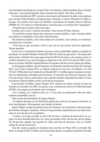 329
resto do dinheiro destinado ao Luz para Todos. Por telefone, o lobista também disse a Zuleido
Veras que “conversaram bastante sobre a questão dos editais” das obras no Piauí.
No início de julho de 2007, um mês e meio depois da Operação Navalha, Lula sinalizou
que nomearia Silas Rondeau novamente para comandar o mesmo Ministério de Minas e
Energia. Na ocasião, Lula tratou de defender o presidente do Senado, Renan Calheiros
(PMDB-AL).Ao referir-se a Silas Rondeau, Lula disse que o ex-ministro fora “injustiçado”:
- Ninguém provou nada contra esse rapaz.
Fazendo coro a Lula, o ministro da Justiça, Tarso Genro (PT-RS), afirmou:
- Eu examinei as peças, depois que o processo se tornou público, e não vi nenhum delito
que pudesse ser imputado ou provado contra Rondeau.
Em meados de outubro, cinco meses depois do escândalo, Lula voltaria a se manifestar
em defesa do ex-ministro:
- Temo que os que acusaram o Silas é que vão ter que prestar uma boa explicação.
Vamos aguardar.
O caso com a empreiteira Gautama envolveu outras celebridades ligadas ao partido do
presidente. O senador Delcídio Amaral (PT-MS) foi citado nas gravações. Um amigo dele
pediu ajuda a Zuleido Veras para pagar dívida de R$ 24 mil junto a uma empresa aérea. O
senador contratou o voo, mas não pagou o aluguel do avião. Em 23 de maio de 2007, com o
nome nos jornais, Delcídio Amaral informou ter quitado a dívida com um cheque pré-datado.
Acoisa pegou na Bahia, sede da Gautama.Ao efetuarem a prisão do prefeito de Camaçari
(BA), Luiz Carlos Caetano (PT), os federais acharam em sua casa, em dinheiro vivo, R$
142 mil. O Ministério das Cidades havia liberado R$ 11,5 milhões para a Gautama executar
obra de urbanização contratada pela Prefeitura. O secretário de Obras de Camaçari, Iran
César de Araújo e Silva, acabou preso com o prefeito durante a Operação Navalha. A Caixa
Econômica Federal também estaria envolvida na maracutaia.
O governador da Bahia, Jaques Wagner (PT), admitiu ter usado a lancha de luxo de
Zuleido em novembro de 2006, em passeio com a ministra da Casa Civil, Dilma Rousseff
(PT-RS), mas negou envolvimento com a Gautama:
- Eu o conheço, já o conhecia antes, já o vi em avião, no parlamento. Mas não tenho
nenhuma intimidade com ele.
Outro trecho das declarações de Jaques Wagner:
- Se alguém acha que eu vou beneficiar alguém por causa de um passeio de lancha, eu
acho uma bobagem. Sinceramente, nem lembro da lancha.
Jaques Wagner, amigo do prefeito preso de Camaçari, fez comentários sobre presentes
da Gautama entregues a políticos. Palavras do governador, apontando para um objeto dou-
rado em cima da mesa de seu gabinete:
- A gente vai ter que escolher se está a fim de fazer a melhora da democracia ou se a
gente vai ficar fazendo hipocrisia. Eu, como governador eleito, fim de ano, devem chegar
30, 40 gravatas, agenda, uma garrafa de vinho, uma faca de churrasco. Isso aí a Nestlé
acabou de me dar de presente.
Uma das maiores jogadas da Gautama teria ocorrido em Mauá (SP), na Grande São
Paulo. Licitação de R$ 1,6 bilhão seria direcionada, durante o mandato do prefeito Oswaldo
 