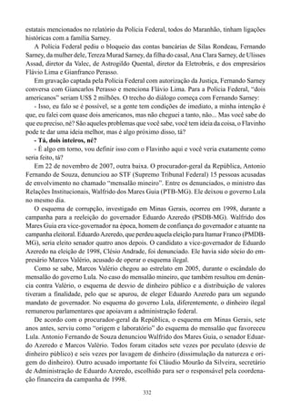 332
estatais mencionados no relatório da Polícia Federal, todos do Maranhão, tinham ligações
históricas com a família Sarney.
A Polícia Federal pediu o bloqueio das contas bancárias de Silas Rondeau, Fernando
Sarney, da mulher dele, Tereza Murad Sarney, da filha do casal,Ana Clara Sarney, de Ulisses
Assad, diretor da Valec, de Astrogildo Quental, diretor da Eletrobrás, e dos empresários
Flávio Lima e Gianfranco Perasso.
Em gravação captada pela Polícia Federal com autorização da Justiça, Fernando Sarney
conversa com Giancarlos Perasso e menciona Flávio Lima. Para a Polícia Federal, “dois
americanos” seriam US$ 2 milhões. O trecho do diálogo começa com Fernando Sarney:
- Isso, eu falo se é possível, se a gente tem condições de imediato, a minha intenção é
que, eu falei com quase dois americanos, mas não cheguei a tanto, não... Mas você sabe do
que eu preciso, né? São aqueles problemas que você sabe, você tem ideia da coisa, o Flavinho
pode te dar uma ideia melhor, mas é algo próximo disso, tá?
- Tá, dois inteiros, né?
- É algo em torno, vou definir isso com o Flavinho aqui e você veria exatamente como
seria feito, tá?
Em 22 de novembro de 2007, outra baixa. O procurador-geral da República, Antonio
Fernando de Souza, denunciou ao STF (Supremo Tribunal Federal) 15 pessoas acusadas
de envolvimento no chamado “mensalão mineiro”. Entre os denunciados, o ministro das
Relações Institucionais, Walfrido dos Mares Guia (PTB-MG). Ele deixou o governo Lula
no mesmo dia.
O esquema de corrupção, investigado em Minas Gerais, ocorreu em 1998, durante a
campanha para a reeleição do governador Eduardo Azeredo (PSDB-MG). Walfrido dos
Mares Guia era vice-governador na época, homem de confiança do governador e atuante na
campanha eleitoral. EduardoAzeredo, que perdeu aquela eleição para Itamar Franco (PMDB-
MG), seria eleito senador quatro anos depois. O candidato a vice-governador de Eduardo
Azeredo na eleição de 1998, Clésio Andrade, foi denunciado. Ele havia sido sócio do em-
presário Marcos Valério, acusado de operar o esquema ilegal.
Como se sabe, Marcos Valério chegou ao estrelato em 2005, durante o escândalo do
mensalão do governo Lula. No caso do mensalão mineiro, que também resultou em denún-
cia contra Valério, o esquema de desvio de dinheiro público e a distribuição de valores
tiveram a finalidade, pelo que se apurou, de eleger Eduardo Azeredo para um segundo
mandato de governador. No esquema do governo Lula, diferentemente, o dinheiro ilegal
remunerou parlamentares que apoiavam a administração federal.
De acordo com o procurador-geral da República, o esquema em Minas Gerais, sete
anos antes, serviu como “origem e laboratório” do esquema do mensalão que favoreceu
Lula. Antonio Fernando de Souza denunciou Walfrido dos Mares Guia, o senador Eduar-
do Azeredo e Marcos Valério. Todos foram citados sete vezes por peculato (desvio de
dinheiro público) e seis vezes por lavagem de dinheiro (dissimulação da natureza e ori-
gem do dinheiro). Outro acusado importante foi Cláudio Mourão da Silveira, secretário
de Administração de Eduardo Azeredo, escolhido para ser o responsável pela coordena-
ção financeira da campanha de 1998.
 