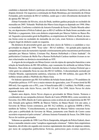 334
candidato a deputado federal e participa ativamente dos destinos financeiros e políticos da
disputa eleitoral. Ele negociou a contratação de Duda Mendonça, por intermédio de Zilmar
Fernandes, pelo montante de R$ 4,5 milhões, sendo que o valor oficialmente declarado foi
de apenas R$ 700 mil.”
Zilmar Fernandes da Silveira, sócia de Duda, também ganhou projeção no escândalo do
mensalão em 2005. Voltando: Walfrido dos Mares Guia elegeu-se deputado em 1998. Obte-
ve imunidade. Conforme o relatório de Antonio Fernando de Souza, Cláudio Mourão admi-
tiu, em depoimento à Polícia Federal, que os R$ 4,5 milhões de Duda foram acertados com
Walfrido e o pagamento, feito com dinheiro emprestado por Marcos Valério no Banco Ru-
ral. Segundo o procurador-geral da República, os empréstimos de Valério no Rural, da mes-
ma forma como no escândalo do mensalão da era Lula, eram fictícios e dissimulavam a
origem ilegal do dinheiro usado no esquema.
Da denúncia do procurador-geral, que cita dois sócios de Valério e o candidato a vice-
governador na chapa de 1998: “Esse valor – R$ 4,5 milhões – foi quitado pela cúpula da
campanha por meio do numerário injetado criminosamente pelos mecanismos profissionais
operados por Marcos Valério, Cristiano Paz, Ramon Hollerbach e Clésio Andrade”. Os
publicitários Cristiano de Mello Paz e Ramon Hollerbach Cardoso também tiveram os no-
mes relacionados na denúncia encaminhada ao STF.
A origem da investigação em Minas Gerais vem de cópias de operações bancárias e uma
relação de beneficiários de R$ 100 milhões, cujo vazamento foi atribuído ao lobista Nilton
Monteiro. Para efeito de comparação, Eduardo Azeredo declarou à Justiça Eleitoral que o
valor gasto na campanha ficou na casa dos R$ 8,5 milhões. A documentação assinada por
Cláudio Mourão, supostamente autêntica, relaciona os R$ 100 milhões, dos quais R$ 24
milhões teriam cabido a Walfrido dos Mares Guia.
Os federais apuraram que R$ 10,8 milhões da bolada foram doados a 170 candidatos de
19 partidos políticos. O PT teve o maior número de agraciados, com 35 nomes (total de R$
880 mil). Em seguida veio o PFL, com 14 beneficiados (R$ 1,3 milhão). No PSDB, o mais
aquinhoado teria sido Aécio Neves, com R$ 110 mil. Em 1998, Aécio Neves foi eleito
deputado federal.
Quatro anos depois, Aécio Neves elegeu-se governador de Minas Gerais. Nomeou o
coordenador da sua campanha eleitoral, Danilo de Castro (PSDB-MG), como secretário de
Governo. Em 2004, Danilo de Castro apareceu como avalista de um empréstimo de R$ 707
mil, firmado pela agência SMPB, de Marcos Valério, no Banco Rural. Um ano antes, o
Governo de Minas Gerais contratava, por R$ 16,2 milhões, as agências SMPB e DNA,
também de Valério. “Coincidentemente, as empresas de Marcos Valério venceram licita-
ções para a publicidade do Governo de Minas, justamente com Danilo de Castro como
secretário responsável pelo certame”, afirmou Antonio Fernando de Souza. Em 2006 Aécio
Neves foi reeleito governador.
Voltemos ao episódio de 1998: Luiz Flávio Zampronha, delegado da Polícia Federal, classi-
ficou o mensalão mineiro como “complexa organização criminosa”. Valério faria empréstimos
bancários, devolvidos em seguida com recursos supostamente desviados de empresas estatais,
por meio de campanhas publicitárias fictícias, patrocínios para eventos esportivos,
 