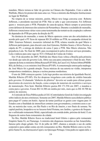 338
mandato, Múcio tornou-se líder do governo na Câmara dos Deputados. Com a saída de
Walfrido, Múcio foi promovido mais uma vez. Virou o ministro das Relações Institucionais
no lugar de Walfrido.
Na véspera de se tornar ministro, porém, Múcio teve longa conversa com Roberto
Jefferson, o presidente nacional do PTB. Não se sabe o que conversaram. Foi Jefferson
quem o trouxera para o PTB. Plantador de cana-de-açúcar, Múcio sempre se posicionou
como defensor de interesses dos usineiros de Pernambuco. Durante o escândalo do mensalão,
Jefferson o mencionou várias vezes como testemunha das tentativas de cooptação e suborno
de deputados do PTB por parte da direção do PT.
Na denúncia do mensalão, o nome de Múcio apareceu como um dos articuladores do
acordo pelo qual o PT ficou de repassar R$ 20 milhões ao PTB, na campanha eleitoral de
2004. Emerson Palmieri, tesoureiro informal do PTB, relatou reunião da qual Múcio e
Jefferson participaram, para discutir com José Genoino, Delúbio Soares e Silvio Pereira, a
cúpula do PT, a entrega de dinheiro de caixa 2 para o PTB. Mas Múcio silenciou. Não
prejudicou Lula. No final de 2009, para recompensá-lo pelos diversos serviços prestados,
Lula o indicou para uma vaga no TCU (Tribunal de Contas da União).
Em 19 de dezembro de 2007, Walfrido dos Mares Guia voltou a Brasília pela primeira
vez desde que saíra do governo Lula. Abriu sua casa para comemorar o final do ano. Parti-
ciparam da festa os ministros Dilma Rousseff (PT-RS), da Casa Civil, Nelson Jobim (PMDB-
RS), da Defesa, e o ex-ministro José Dirceu (PT-SP).Acomemoração entrou pela madruga-
da. José Múcio foi a grande atração. Tocou músicas de sua autoria no violão, interpretou
compositores românticos, dançou e recitou poemas nordestinos.
O ano de 2008 começou quente. Lula logo perdeu sua ministra da Igualdade Racial,
Matilde Ribeiro (PT-SP). Ela fez despesas irregulares com cartão de crédito bancado
pelo governo. O chamado “dinheiro de plástico” deveria ser usado para efetuar gastos
decorrentes do exercício da função, como compra de materiais de escritório e serviços
de manutenção. Pois bem: Matilde Ribeiro gastou R$ 171.556 em 2007, e mandou a
conta para o governo. Foram R$ 14.300 em média por mês, mais que os R$ 10.700 do
salário de ministra.
A Comissão de Ética Pública pediu à CGU (Controladoria-Geral da União) investigação
sobre indícios de atos criminosos. Somente em 2007, Matilde Ribeiro usou dinheiro público
para pagar 67 contas em hotéis. Apesar de tentar justificar os gastos com viagens para 14
Estados com a finalidade de intensificar contatos com governadores, a ministra usou o car-
tão, na maioria das vezes, em São Paulo e no Rio de Janeiro, e nos finais de semana. Na
capital paulista, hospedava-se no luxuoso hotel Pestana, nos Jardins, e gostava de frequen-
tar o sofisticado restaurante Miski, especializado em comida árabe, próximo do hotel. E era
freguesa de outros bons restaurantes da cidade.
No Rio, Matilde Ribeiro ficava no tradicional hotel Glória e optava pelo restaurante
Empório Santa Fé, no Flamengo. A ministra não dispensou incursões ao bar Amarelinho,
famoso pelo chope gelado. Em 16 de julho de 2007, chamou a atenção o uso do cartão
corporativo para saldar contas em três restaurantes no Rio. Matilde Ribeiro esteve no Em-
pório Santa Fé, na churrascaria Cajuti e no Quiosque Pertaqui. Uma pedra no sapato dela: o
 