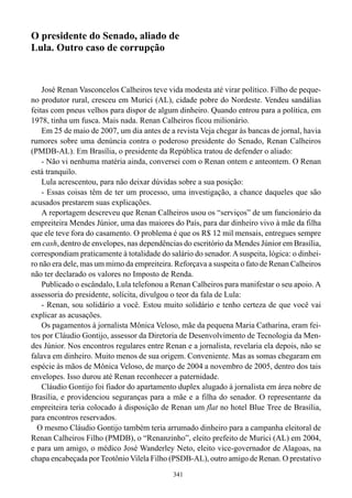 341
O presidente do Senado, aliado de
Lula. Outro caso de corrupção
José Renan Vasconcelos Calheiros teve vida modesta até virar político. Filho de peque-
no produtor rural, cresceu em Murici (AL), cidade pobre do Nordeste. Vendeu sandálias
feitas com pneus velhos para dispor de algum dinheiro. Quando entrou para a política, em
1978, tinha um fusca. Mais nada. Renan Calheiros ficou milionário.
Em 25 de maio de 2007, um dia antes de a revista Veja chegar às bancas de jornal, havia
rumores sobre uma denúncia contra o poderoso presidente do Senado, Renan Calheiros
(PMDB-AL). Em Brasília, o presidente da República tratou de defender o aliado:
- Não vi nenhuma matéria ainda, conversei com o Renan ontem e anteontem. O Renan
está tranquilo.
Lula acrescentou, para não deixar dúvidas sobre a sua posição:
- Essas coisas têm de ter um processo, uma investigação, a chance daqueles que são
acusados prestarem suas explicações.
A reportagem descreveu que Renan Calheiros usou os “serviços” de um funcionário da
empreiteira Mendes Júnior, uma das maiores do País, para dar dinheiro vivo à mãe da filha
que ele teve fora do casamento. O problema é que os R$ 12 mil mensais, entregues sempre
em cash, dentro de envelopes, nas dependências do escritório da Mendes Júnior em Brasília,
correspondiam praticamente à totalidade do salário do senador. Asuspeita, lógica: o dinhei-
ro não era dele, mas um mimo da empreiteira. Reforçava a suspeita o fato de Renan Calheiros
não ter declarado os valores no Imposto de Renda.
Publicado o escândalo, Lula telefonou a Renan Calheiros para manifestar o seu apoio. A
assessoria do presidente, solícita, divulgou o teor da fala de Lula:
- Renan, sou solidário a você. Estou muito solidário e tenho certeza de que você vai
explicar as acusações.
Os pagamentos à jornalista Mônica Veloso, mãe da pequena Maria Catharina, eram fei-
tos por Cláudio Gontijo, assessor da Diretoria de Desenvolvimento de Tecnologia da Men-
des Júnior. Nos encontros regulares entre Renan e a jornalista, revelaria ela depois, não se
falava em dinheiro. Muito menos de sua origem. Conveniente. Mas as somas chegaram em
espécie às mãos de Mônica Veloso, de março de 2004 a novembro de 2005, dentro dos tais
envelopes. Isso durou até Renan reconhecer a paternidade.
Cláudio Gontijo foi fiador do apartamento duplex alugado à jornalista em área nobre de
Brasília, e providenciou seguranças para a mãe e a filha do senador. O representante da
empreiteira teria colocado à disposição de Renan um flat no hotel Blue Tree de Brasília,
para encontros reservados.
O mesmo Cláudio Gontijo também teria arrumado dinheiro para a campanha eleitoral de
Renan Calheiros Filho (PMDB), o “Renanzinho”, eleito prefeito de Murici (AL) em 2004,
e para um amigo, o médico José Wanderley Neto, eleito vice-governador de Alagoas, na
chapa encabeçada porTeotônio Vilela Filho (PSDB-AL), outro amigo de Renan. O prestativo
 