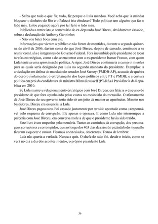 36
- Saiba que tudo o que fiz, tudo, fiz porque o Lula mandou. Você acha que ia mandar
bloquear o dinheiro do Rio e o Palocci iria obedecer? Todo político tem alguém que faz o
lado mau. Estou pagando agora por ter feito o lado mau.
Publicada a entrevista, o comentário do ex-deputado José Dirceu, devidamente cassado,
sobre a declaração de Anthony Garotinho:
- Não vou bater boca com ele.
Informações que vieram a público e não foram desmentidas, durante a segunda quinze-
na de abril de 2006, davam conta de que José Dirceu, depois de cassado, continuou a se
reunir com Lula e integrantes do Governo Federal. Fora incumbido pelo presidente de tocar
tarefas estratégicas, como a de se encontrar com o ex-presidente Itamar Franco, com quem
Lula tentava uma aproximação política. A rigor, José Dirceu continuaria a cumprir missões
para as quais seria designado por Lula no segundo mandato do presidente. Exemplos: a
articulação em defesa do mandato do senador José Sarney (PMDB-AP), acusado de quebra
do decoro parlamentar; o estreitamento dos laços políticos entre PT e PMDB; e a costura
política em prol da candidatura da ministra Dilma Rousseff (PT-RS) à Presidência da Repú-
blica em 2010.
Se Lula manteve relacionamento estratégico com José Dirceu, era falácia o discurso do
presidente de que fora apunhalado pelas costas no escândalo do mensalão. O afastamento
de José Dirceu de seu governo teria sido só um jeito de manter as aparências. Mesmo nos
bastidores, Dirceu era essencial a Lula.
José Dirceu pagou caro. Foi cassado justamente por ter sido apontado como o responsá-
vel pelo esquema de corrupção. Ele apenas o operava. E como Lula não interrompeu a
parceria com José Dirceu, era conversa mole a de que o presidente havia sido traído.
Este livro é um empenho pela memória. Tantos os caminhos da corrupção, dos persona-
gens corruptores e corrompidos, que ao longo dos 403 dias da crise do escândalo do mensalão
fizeram esquecer e cansar. Ficamos anestesiados, descrentes. Temos de lembrar.
Lula não queria a verdade. Nunca a quis. O chefe de tudo foi, desde o início, como se
verá no dia a dia dos acontecimentos, o próprio presidente Lula.
 