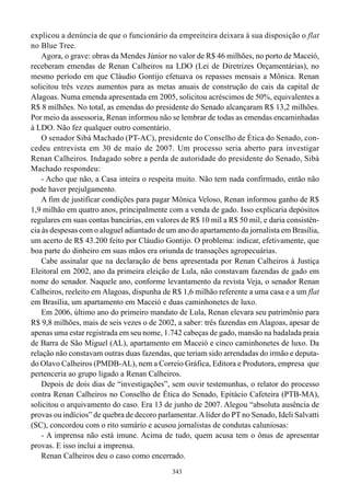 343
explicou a denúncia de que o funcionário da empreiteira deixara à sua disposição o flat
no Blue Tree.
Agora, o grave: obras da Mendes Júnior no valor de R$ 46 milhões, no porto de Maceió,
receberam emendas de Renan Calheiros na LDO (Lei de Diretrizes Orçamentárias), no
mesmo período em que Cláudio Gontijo efetuava os repasses mensais a Mônica. Renan
solicitou três vezes aumentos para as metas anuais de construção do cais da capital de
Alagoas. Numa emenda apresentada em 2005, solicitou acréscimos de 50%, equivalentes a
R$ 8 milhões. No total, as emendas do presidente do Senado alcançaram R$ 13,2 milhões.
Por meio da assessoria, Renan informou não se lembrar de todas as emendas encaminhadas
à LDO. Não fez qualquer outro comentário.
O senador Sibá Machado (PT-AC), presidente do Conselho de Ética do Senado, con-
cedeu entrevista em 30 de maio de 2007. Um processo seria aberto para investigar
Renan Calheiros. Indagado sobre a perda de autoridade do presidente do Senado, Sibá
Machado respondeu:
- Acho que não, a Casa inteira o respeita muito. Não tem nada confirmado, então não
pode haver prejulgamento.
A fim de justificar condições para pagar Mônica Veloso, Renan informou ganho de R$
1,9 milhão em quatro anos, principalmente com a venda de gado. Isso explicaria depósitos
regulares em suas contas bancárias, em valores de R$ 10 mil a R$ 50 mil, e daria consistên-
cia às despesas com o aluguel adiantado de um ano do apartamento da jornalista em Brasília,
um acerto de R$ 43.200 feito por Cláudio Gontijo. O problema: indicar, efetivamente, que
boa parte do dinheiro em suas mãos era oriunda de transações agropecuárias.
Cabe assinalar que na declaração de bens apresentada por Renan Calheiros à Justiça
Eleitoral em 2002, ano da primeira eleição de Lula, não constavam fazendas de gado em
nome do senador. Naquele ano, conforme levantamento da revista Veja, o senador Renan
Calheiros, reeleito em Alagoas, dispunha de R$ 1,6 milhão referente a uma casa e a um flat
em Brasília, um apartamento em Maceió e duas caminhonetes de luxo.
Em 2006, último ano do primeiro mandato de Lula, Renan elevara seu patrimônio para
R$ 9,8 milhões, mais de seis vezes o de 2002, a saber: três fazendas em Alagoas, apesar de
apenas uma estar registrada em seu nome, 1.742 cabeças de gado, mansão na badalada praia
de Barra de São Miguel (AL), apartamento em Maceió e cinco caminhonetes de luxo. Da
relação não constavam outras duas fazendas, que teriam sido arrendadas do irmão e deputa-
do Olavo Calheiros (PMDB-AL), nem a Correio Gráfica, Editora e Produtora, empresa que
pertenceria ao grupo ligado a Renan Calheiros.
Depois de dois dias de “investigações”, sem ouvir testemunhas, o relator do processo
contra Renan Calheiros no Conselho de Ética do Senado, Epitácio Cafeteira (PTB-MA),
solicitou o arquivamento do caso. Era 13 de junho de 2007. Alegou “absoluta ausência de
provas ou indícios” de quebra de decoro parlamentar.Alíder do PT no Senado, Ideli Salvatti
(SC), concordou com o rito sumário e acusou jornalistas de condutas caluniosas:
- A imprensa não está imune. Acima de tudo, quem acusa tem o ônus de apresentar
provas. E isso inclui a imprensa.
Renan Calheiros deu o caso como encerrado.
 