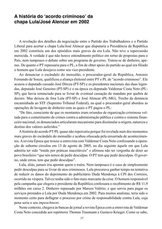 37
A história do ‘acordo criminoso’ da
chapa Lula/José Alencar em 2002
A revelação dos detalhes da negociação entre o Partido dos Trabalhadores e o Partido
Liberal para acertar a chapa Lula/José Alencar que disputaria a Presidência da República
em 2002 constituiu um dos episódios mais graves da era Lula. Não teve a repercussão
merecida. A verdade é que não houve entendimento político em torno de propostas para o
País, nem tampouco o debate sobre um programa de governo. Tratou-se de dinheiro, ape-
nas. De quanto o PT repassaria para o PL, a fim de obter apoio do partido ao qual era filiado
o homem que Lula desejava como seu vice-presidente.
Ao denunciar o escândalo do mensalão, o procurador-geral da República, Antonio
Fernando de Souza, qualificou a aliança eleitoral entre PT e PL de “acordo criminoso”. Ele
acusou o deputado cassado José Dirceu (PT-SP) e os presidentes nacionais das duas legen-
das, deputado José Genoino (PT-SP) e o na época ex-deputado Valdemar Costa Neto (PL-
SP), que havia renunciado para se livrar de eventual cassação do mandato por quebra de
decoro. Mas deixou de fora Lula (PT-SP) e José Alencar (PL-MG). Trecho da denúncia
encaminhada ao STF (Supremo Tribunal Federal), na qual o procurador-geral abordou as
operações de lavagem de dinheiro com as quais o PT pagou o PL:
“De fato, consciente de que os montantes eram oriundos de organização criminosa vol-
tada para o cometimento de crimes contra a administração pública e contra o sistema finan-
ceiro nacional, os denunciados articularam mecanismo para dissimular a origem, natureza e
destino dos valores auferidos.”
A história do acordo PT/PL quase não repercutiu porque foi revelada num dos momentos
mais graves do escândalo do mensalão e acabou ofuscada pela enxurrada de acontecimen-
tos. Arevista Época que trouxe a entrevista com Valdemar Costa Neto confessando a opera-
ção de suborno circulou em 13 de agosto de 2005, no dia seguinte àquele em que Lula
admitiu ter sido “traído por práticas inaceitáveis” e afirmou não ter vergonha de dizer ao
povo brasileiro “que nós temos de pedir desculpas. O PT tem que pedir desculpas. O gover-
no, onde errou, tem que pedir desculpas”.
Lula, aliás, jamais iria apontar quem o traíra. Nem tampouco é o caso de simplesmente
pedir desculpas para se livrar de atos criminosos. Lula procurava ganhar tempo na tentativa
de reduzir os danos do depoimento do publicitário Duda Mendonça à CPI dos Correios,
ocorrido na véspera. Talvez tenha sido o fato mais marcante da crise. O homem responsável
pela campanha que elegera o presidente da República confessara o recebimento de R$ 11,9
milhões em caixa 2. Dinheiro repassado por Marcos Valério, e que serviu para pagar os
serviços prestados a Lula por Duda Mendonça em 2002. Para muitos analistas, teria sido o
momento certo para deflagrar o processo por crime de responsabilidade contra Lula, cuja
pena seria o seu impeachment.
Neste contexto, chegava às bancas de jornal a revista Época com a entrevista de Valdemar
Costa Neto concedida aos repórteres Thomas Traumann e Gustavo Krieger. Como se sabe,
 