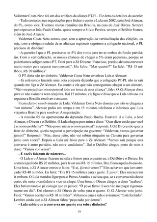 38
Valdemar Costa Neto foi um dos artífices da aliança PT-PL. Ele dera os detalhes do acordo:
- Tudo começou nas negociações para fechar o apoio a Lula em 2002, com José Alencar,
do PL, como vice. Tivemos muitas reuniões em Brasília, na casa do José Dirceu. Sempre
participavam o João Paulo Cunha, quase sempre o Silvio Pereira, sempre o Delúbio Soares,
além do José Alencar.
Valdemar Costa Neto contou que, com a aprovação da verticalização das eleições, ou
seja, com a obrigatoriedade de as alianças regionais seguirem a coligação nacional, o PL
precisou de dinheiro:
- A questão é que o PL precisava ter 5% dos votos para ter as verbas do fundo partidá-
rio. Com a verticalização, as nossas chances de chegar a 5% eram pequenas, porque só
poderíamos coligar com o PT. Falei para o Zé Dirceu: “Para isso, preciso de uma estrutura
muito maior para segurar meu pessoal”. Ele falou: “Mas quanto?” Eu falei: “R$ 15 mi-
lhões, R$ 20 milhões”.
O PT dizia não ter dinheiro. Valdemar Costa Neto envolveu Lula e Alencar:
- Já estávamos fazendo uma nota conjunta dizendo que a coligação PT-PL não ia sair
quando me liga o Zé Alencar. Eu contei a ele que não conseguimos chegar a um número.
“Não vou prejudicar nosso pessoal todo em troca de uma aliança”, falei. O ZéAlencar disse
para eu não assinar a nota conjunta. Daí 15 minutos, ele ligou e disse que o Lula viria no dia
seguinte a Brasília resolver o assunto.
Ficou claro o envolvimento de Lula. Valdemar Costa Neto dissera que não se chegara a
“um número”, Alencar pediu um tempo e em 15 minutos telefonou e informou que Lula
viajaria a Brasília para resolver. A negociação:
- A reunião foi no apartamento do deputado Paulo Rocha. Estavam lá o Lula, o José
Alencar, o Dirceu e o Delúbio. O Lula chegou para mim e disse: “Quer dizer então que você
é o nosso problema?” “Não posso matar o nosso pessoal”, respondi. O Zé Dirceu não queria
falar de dinheiro, queria negociar a participação no governo: “Valdemar, vamos governar
juntos?” Respondi: “Mas, desse jeito, não vai sobrar ninguém na Câmara para governar
junto com vocês”. Depois o Lula até falou para o Zé Alencar: “Vamos sair porque esta
conversa é entre partidos, não entre candidatos”. Daí o Delúbio chegou perto de mim e
disse: “Vamos conversar”.
- E vocês falaram de números...
- O Lula e o Alencar ficaram na sala e fomos para o quarto eu, o Delúbio e o Dirceu. Eu
comecei pedindo R$ 20 milhões, para levar uns R$ 15 milhões. Daí, ficou aquela discussão.
Uma hora, o Zé Alencar entrou e falou: “E aí, já resolveram?” Eles achavam que iam arre-
cadar R$ 40 milhões. Eu falei: “Tira R$ 15 milhões para a gente. É justo”. Eles ameaçaram
ir embora. O Lula mandou ligar para o PatrusAnanias e avisou que, se a conversa não desse
certo, ele seria o candidato a vice na chapa. Uma hora, o Dirceu chegou a dizer “acabou”.
Eles batiam tanto o pé comigo que eu pensei: “Ô povo firme. Esses vão me pagar rigorosa-
mente em dia”. Daí chamei o Zé Dirceu de volta para o quarto. O Zé Alencar veio junto.
Falei: “Vamos acertar os R$ 10 milhões”. Voltamos para a sala e avisamos: “Está fechado”.
Lembro ainda que o Zé Alencar falou “peça tudo por dentro”.
- Lula sabia que a conversa no quarto era sobre dinheiro?
 