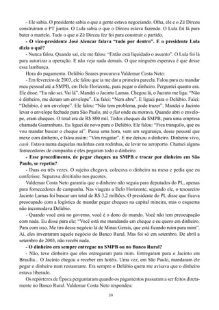 39
- Ele sabia. O presidente sabia o que a gente estava negociando. Olha, ele e o Zé Dirceu
construíram o PT juntos. O Lula sabia o que o Dirceu estava fazendo. O Lula foi lá para
bater o martelo. Tudo o que o Zé Dirceu fez foi para construir o partido.
- O vice-presidente José Alencar falava “tudo por dentro”. E o presidente Lula
dizia o quê?
- Nunca falou. Quando saí, ele me falou: “Então está liquidado o assunto”. O Lula foi lá
para autorizar a operação. E não vejo nada demais. O que ninguém esperava é que desse
essa lambança.
Hora do pagamento. Delúbio Soares procurava Valdemar Costa Neto:
- Em fevereiro de 2003, ele falou que ia me dar a primeira parcela. Falou para eu mandar
meu pessoal até a SMPB, em Belo Horizonte, para pegar o dinheiro. Perguntei quanto era.
Ele disse: “Eu não sei. Vai lá”. Mandei o Jacinto Lamas. Chegou lá, o Jacinto me liga: “Não
é dinheiro, me deram um envelope”. Eu falei: “Nem abre”. E liguei para o Delúbio. Falei:
“Delúbio, é um envelope”. Ele falou: “Não tem problema, pode trazer”. Mandei o Jacinto
levar o envelope fechado para São Paulo, até o flat onde eu morava. Quando abri o envelo-
pe, eram cheques. O total era de R$ 800 mil. Todos cheques da SMPB, para uma empresa
chamada Guaranhuns. Eu liguei de novo para o Delúbio. Ele falou: “Fica tranquilo, que eu
vou mandar buscar o cheque aí”. Passa uma hora, vem um segurança, desse pessoal que
mexe com dinheiro, e falou assim: “Vim resgatar”. E me deixou o dinheiro. Dinheiro vivo,
cash. Estava numa daquelas malinhas com rodinhas, de levar no aeroporto. Chamei alguns
fornecedores de campanha e eles pegaram todo o dinheiro.
- Esse procedimento, de pegar cheques na SMPB e trocar por dinheiro em São
Paulo, se repetiu?
- Duas ou três vezes. O sujeito chegava, colocava o dinheiro na mesa e pedia que eu
conferisse. Separava direitinho nos pacotes.
Valdemar Costa Neto garantiu que o dinheiro não seguia para deputados do PL, apenas
para fornecedores de campanha. Nas viagens a Belo Horizonte, segundo ele, o tesoureiro
Jacinto Lamas foi buscar um total de R$ 3,2 milhões. O presidente do PL disse que ficava
preocupado com a logística de mandar pegar cheques na capital mineira, mas o esquema
não incomodava Delúbio.
- Quando você está no governo, você é o dono do mundo. Você não tem preocupação
com nada. Eu disse para ele: “Você está me mandando em cheque e eu quero em dinheiro.
Para com isso. Me tira desse negócio lá de Minas Gerais, que está ficando ruim para mim”.
Aí, eles inventaram aquele negócio do Banco Rural. Mas foi só em setembro. De abril a
setembro de 2003, não recebi nada.
- O dinheiro era sempre entregue na SMPB ou no Banco Rural?
- Não, teve dinheiro que eles entregaram para mim. Entregaram para o Jacinto em
Brasília... O Jacinto chegou a receber em hotéis. Uma vez, em São Paulo, mandaram ele
pegar o dinheiro num restaurante. Era sempre o Delúbio quem me avisava que o dinheiro
estava liberado.
Os repórteres de Época perguntaram quando os pagamentos passaram a ser feitos direta-
mente no Banco Rural. Valdemar Costa Neto respondeu:
 