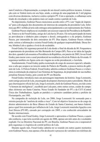 42
nam Comércio e Representação, a compra de um dossiê contra políticos tucanos. A transa-
ção com os Vedoin traria em seu bojo, ainda, a entrega de uma papelada de 2 mil páginas
com diversas denúncias, inclusive contra o próprio PT. Com a operação, o calhamaço seria
tirado de circulação e não poderia mais ser usado contra o partido de Lula.
No depoimento, Gedimar Passos mencionou acordo entre o PT e um “órgão de impren-
sa” para a divulgação dos documentos de interesse da campanha do presidente Lula. Infor-
mou que R$ 1 milhão já teria sido entregue antecipadamente a um representante dos Vedoin.
Gedimar Passos implicou no escândalo um assessor especial da Presidência da Repúbli-
ca. Tratava-se de Freud Godoy, amigo de Lula havia 20 anos. Ele teria participado da trama
ao providenciar o dinheiro para comprar o dossiê, entregando-o a ele próprio, Gedimar
Passos, por intermédio de dois emissários do PT. Dias depois, Gedimar Passos voltaria
atrás: retirou a informação e eximiu Freud Godoy de qualquer responsabilidade. Dessa for-
ma, blindou Lula e ajudou a livrá-lo do escândalo.
Freud Godoy foi segurança pessoal de Lula desde o final da década de 80. Frequentava
o apartamento do presidente em São Bernardo do Campo (SP). Para se ter ideia da ligação
dos dois, quando Lula assumiu a Presidência da República, em janeiro de 2003, levou Freud
Godoy para morar com o casal presidencial na residência oficial do Palácio da Alvorada. O
segurança também era figura certa em viagens no avião presidencial, o Aerolula.
Imediatamente, Freud Godoy pediu exoneração do cargo de assessor especial e abando-
nou a sala que ocupava no terceiro andar do Palácio do Planalto, a poucos metros do gabi-
nete de Lula. À Polícia Federal, Freud Godoy admitiu conhecer Gedimar Passos e o relaci-
onou à contratação da empresa Caso Sistemas de Segurança, de propriedade de sua mulher,
jornalista Simone Godoy, pelo comitê do PT em Brasília.
Freud Godoy introduziu mais um personagem importante da história: Jorge Lorenzetti,
outro amigo pessoal de Lula, encarregado de preparar churrascos para o presidente. Mais do
que churrasqueiro oficial de Lula, Jorge Lorenzetti, chefe de Gedimar Passos, era tido como
“o homem da inteligência”, escolhido por Lula para, entre outras coisas, cuidar de campa-
nhas eleitorais em Santa Catarina. Nesse Estado foi fundador do PT e da CUT (Central
Única dos Trabalhadores, ligada ao partido) e o primeiro candidato petista a prefeito de
Florianópolis, em 1985.
Na campanha de reeleição de Lula, em 2006, Jorge Lorenzetti foi nomeado para a
sinistra posição de “analista de mídia e risco”. Com tal objetivo licenciou-se do cargo de
diretor administrativo do Besc (Banco do Estado de Santa Catarina), um banco federal,
para o qual fora nomeado por influência de Lula. Jorge Lorenzetti mantinha ligações com
José Dirceu (PT-SP), cassado por corrupção em 2005, e era conhecido arrecadador de
fundos internacionais.
De acordo com Freud Godoy, Jorge Lorenzetti o apresentou a Gedimar Passos, a quem
não conhecia, o que teria ocorrido em agosto de 2006, apenas um mês antes de o escândalo
explodir. Foi no Diretório Nacional do PT, em Brasília. Gedimar Passos era o responsável
pela segurança e a logística do comitê político de Lula.
Durante aquele mês, Freud Godoy admitiu ter se reunido em outros quatro momentos
com Gedimar Passos, mas apenas a fim de discutir o processo de varredura nos telefones do
 