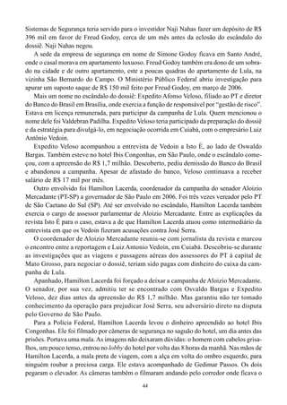 44
Sistemas de Segurança teria servido para o investidor Naji Nahas fazer um depósito de R$
396 mil em favor de Freud Godoy, cerca de um mês antes da eclosão do escândalo do
dossiê. Naji Nahas negou.
A sede da empresa de segurança em nome de Simone Godoy ficava em Santo André,
onde o casal morava em apartamento luxuoso. Freud Godoy também era dono de um sobra-
do na cidade e de outro apartamento, este a poucas quadras do apartamento de Lula, na
vizinha São Bernardo do Campo. O Ministério Público Federal abriu investigação para
apurar um suposto saque de R$ 150 mil feito por Freud Godoy, em março de 2006.
Mais um nome no escândalo do dossiê: Expedito Afonso Veloso, filiado ao PT e diretor
do Banco do Brasil em Brasília, onde exercia a função de responsável por “gestão de risco”.
Estava em licença remunerada, para participar da campanha de Lula. Quem mencionou o
nome dele foi Valdebran Padilha. Expedito Veloso teria participado da preparação do dossiê
e da estratégia para divulgá-lo, em negociação ocorrida em Cuiabá, com o empresário Luiz
Antônio Vedoin.
Expedito Veloso acompanhou a entrevista de Vedoin a Isto É, ao lado de Oswaldo
Bargas. Também esteve no hotel Ibis Congonhas, em São Paulo, onde o escândalo come-
çou, com a apreensão do R$ 1,7 milhão. Descoberto, pediu demissão do Banco do Brasil
e abandonou a campanha. Apesar de afastado do banco, Veloso continuava a receber
salário de R$ 17 mil por mês.
Outro envolvido foi Hamilton Lacerda, coordenador da campanha do senador Aloizio
Mercadante (PT-SP) a governador de São Paulo em 2006. Foi três vezes vereador pelo PT
de São Caetano do Sul (SP). Até ser envolvido no escândalo, Hamilton Lacerda também
exercia o cargo de assessor parlamentar de Aloizio Mercadante. Entre as explicações da
revista Isto É para o caso, estava a de que Hamilton Lacerda atuou como intermediário da
entrevista em que os Vedoin fizeram acusações contra José Serra.
O coordenador de Aloizio Mercadante reuniu-se com jornalista da revista e marcou
o encontro entre a reportagem e Luiz Antonio Vedoin, em Cuiabá. Descobriu-se durante
as investigações que as viagens e passagens aéreas dos assessores do PT à capital de
Mato Grosso, para negociar o dossiê, teriam sido pagas com dinheiro do caixa da cam-
panha de Lula.
Apanhado, Hamilton Lacerda foi forçado a deixar a campanha de Aloizio Mercadante.
O senador, por sua vez, admitiu ter se encontrado com Osvaldo Bargas e Expedito
Veloso, dez dias antes da apreensão do R$ 1,7 milhão. Mas garantiu não ter tomado
conhecimento da operação para prejudicar José Serra, seu adversário direto na disputa
pelo Governo de São Paulo.
Para a Polícia Federal, Hamilton Lacerda levou o dinheiro apreendido ao hotel Ibis
Congonhas. Ele foi filmado por câmeras de segurança no saguão do hotel, um dia antes das
prisões. Portava uma mala.As imagens não deixaram dúvidas: o homem com cabelos grisa-
lhos, um pouco tenso, entrou no lobby do hotel por volta das 8 horas da manhã. Nas mãos de
Hamilton Lacerda, a mala preta de viagem, com a alça em volta do ombro esquerdo, para
ninguém roubar a preciosa carga. Ele estava acompanhado de Gedimar Passos. Os dois
pegaram o elevador. As câmeras também o filmaram andando pelo corredor onde ficava o
 