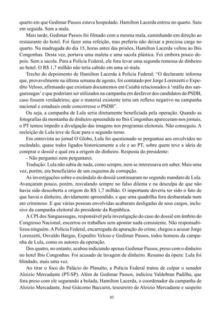 45
quarto em que Gedimar Passos estava hospedado. Hamilton Lacerda entrou no quarto. Saiu
em seguida. Sem a mala.
Mais tarde, Gedimar Passos foi filmado com a mesma mala, caminhando em direção ao
restaurante do hotel. Foi fazer uma refeição, mas preferiu não deixar a preciosa carga no
quarto. Na madrugada do dia 15, horas antes das prisões, Hamilton Lacerda voltou ao Ibis
Congonhas. Desta vez, portava uma maleta e uma sacola plástica. Foi embora pouco de-
pois. Sem a sacola. Para a Polícia Federal, ele fora levar uma segunda remessa de dinheiro
ao hotel. O R$ 1,7 milhão não teria cabido em uma só mala.
Trecho do depoimento de Hamilton Lacerda à Polícia Federal: “O declarante informa
que, provavelmente na última semana de agosto, foi contatado por Jorge Lorenzetti e Expe-
dito Veloso, afirmando que existiam documentos em Cuiabá relacionados à ‘máfia dos san-
guessugas’ e que poderiam ser utilizados na campanha em desfavor dos candidatos do PSDB,
caso fossem verdadeiros; que o material existente teria um reflexo negativo na campanha
nacional e estaduais onde concorresse o PSDB”.
Ou seja, a campanha de Lula seria diretamente beneficiada pela operação. Quando as
fotografias da montanha de dinheiro apreendida no Ibis Congonhas apareceram nos jornais,
o PT tentou impedir a divulgação das imagens nos programas eleitorais. Não conseguiu. A
reeleição de Lula teve de ficar para o segundo turno.
Em entrevista ao jornal O Globo, Lula foi questionado se perguntou aos envolvidos no
escândalo, quase todos ligados historicamente a ele e ao PT, sobre quem teve a ideia de
comprar o dossiê e qual era a origem do dinheiro. Resposta do presidente:
- Não perguntei nem perguntarei.
Tradução: Lula não sabia de nada, como sempre, nem se interessava em saber. Mais uma
vez, porém, era beneficiário de um esquema de corrupção.
As investigações sobre o escândalo do dossiê continuaram no segundo mandato de Lula.
Avançaram pouco, porém, resvalando sempre no falso dilema e na desculpa de que não
havia sido descoberta a origem do R$ 1,7 milhão. O importante deveria ter sido o fato de
que havia o dinheiro, devidamente apreendido, e que uma quadrilha fora desbaratada num
ato criminoso. E que várias pessoas envolvidas acabaram desligadas de seus cargos, inclu-
sive da campanha eleitoral do presidente da República.
A CPI dos Sanguessugas, responsável pela investigação do caso do dossiê em âmbito do
Congresso Nacional, encerrou os trabalhos sem apontar nada consistente. Não responsabi-
lizou ninguém. A Polícia Federal, encarregada da apuração do crime, chegou a acusar Jorge
Lorenzetti, Osvaldo Bargas, Expedito Veloso e Gedimar Passos, todos homens da campa-
nha de Lula, como os autores da operação.
Dos quatro, no entanto, acabou indiciando apenas Gedimar Passos, preso com o dinheiro
no hotel Ibis Congonhas. Foi acusado de lavagem de dinheiro. Resumo da ópera: Lula foi
blindado, mais uma vez.
Ao tirar o foco do Palácio do Planalto, a Polícia Federal tratou de culpar o senador
Aloizio Mercadante (PT-SP). Além de Gedimar Passos, indiciou Valdebran Padilha, que
fora preso com ele segurando a bolada, Hamilton Lacerda, o coordenador da campanha de
Aloizio Mercadante, José Giácomo Baccarin, tesoureiro de Aloizio Mercadante e suspeito
 