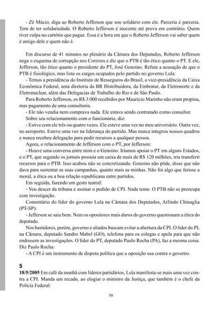 50
- Zé Múcio, diga ao Roberto Jefferson que sou solidário com ele. Parceria é parceria.
Tem de ter solidariedade. O Roberto Jefferson é inocente até prova em contrário. Quem
tiver culpa no cartório que pague. Essa é a hora em que o Roberto Jefferson vai saber quem
é amigo dele e quem não é.
Em discurso de 41 minutos no plenário da Câmara dos Deputados, Roberto Jefferson
nega o esquema de corrupção nos Correios e diz que o PTB é tão ético quanto o PT. E ele,
Jefferson, tão ético quanto o presidente do PT, José Genoino. Refuta a acusação de que o
PTB é fisiológico, mas lista os cargos ocupados pelo partido no governo Lula:
- Temos a presidência do Instituto de Resseguros do Brasil, a vice-presidência da Caixa
Econômica Federal, uma diretoria da BR Distribuidora, da Embratur, da Eletronorte e da
Eletronuclear, além das Delegacias de Trabalho do Rio e de São Paulo.
Para Roberto Jefferson, os R$ 3.000 recebidos por Maurício Marinho não eram propina,
mas pagamento de uma consultoria.
- Ele não vendia nem comprava nada. Ele estava sendo contratado como consultor.
Sobre seu relacionamento com o funcionário, diz:
- Estive com ele três ou quatro vezes. Ele esteve uma vez no meu aniversário. Outra vez,
no aeroporto. Esteve uma vez na liderança do partido. Mas nunca integrou nossos quadros
e nunca recebeu delegação para pedir recursos a qualquer pessoa.
Agora, o relacionamento de Jefferson com o PT, por Jefferson:
- Houve uma conversa entre mim e o Genoino. Iríamos apoiar o PT em alguns Estados,
e o PT, que segundo os jornais possuía um caixa de mais de R$ 120 milhões, iria transferir
recursos para o PTB. Isso acabou não se concretizando. Genoino não pôde, disse que não
dava para sustentar as suas campanhas, quanto mais as minhas. Não foi algo que ferisse a
moral, a ética ou a boa relação republicana entre partidos.
Em seguida, fazendo um gesto teatral:
- Vou descer da tribuna e assinar o pedido de CPI. Nada temo. O PTB não se preocupa
com investigação.
Comentário do líder do governo Lula na Câmara dos Deputados, Arlindo Chinaglia
(PT-SP):
- Jefferson se saiu bem. Nem os opositores mais duros do governo questionam a ética do
deputado.
Nos bastidores, porém, governo e aliados buscam evitar a abertura da CPI. O líder do PL
na Câmara, deputado Sandro Mabel (GO), telefona para os colegas e apela para que não
endossem as investigações. O líder do PT, deputado Paulo Rocha (PA), faz a mesma coisa.
Diz Paulo Rocha:
- A CPI é um instrumento de disputa política que a oposição usa contra o governo.
5
18/5/2005 Em café da manhã com líderes partidários, Lula manifesta-se mais uma vez con-
tra a CPI. Manda um recado, ao elogiar o ministro da Justiça, que também é o chefe da
Polícia Federal:
 