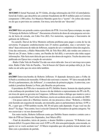 57
17
30/5/2005 O Jornal Nacional, da TV Globo, divulga informações da CGU (Controladoria-
Geral da União), que descobriu um contrato fraudulento de R$ 8 milhões para os Correios
comprarem 1.500 cofres. Foi Maurício Marinho quem fez o “acerto”. Os cofres são meno-
res do que os previstos no contrato. Em troca, teria havido um “desconto”.
22
4/6/2005 Mais um petardo contra o presidente do PTB. A revista Época estampa, na capa:
“O laranja de Roberto Jefferson”. Documenta a história do dono de uma pequena sorvete-
ria de beira de estrada, em Cabo Frio (RJ). Foi motorista, segurança e funcionário de
gabinete de Jefferson.
Ex-camelô, Durval da Silva Monteiro enfrenta problema para pagar a conta de luz da
sorveteria. O pequeno estabelecimento tem 25 metros quadrados, mas o sorveteiro “ga-
nhou” duas emissoras de rádio de Jefferson, suspeito de ser o verdadeiro dono dos negócios.
Uma das emissoras, a Rádio Matozinho FM, de Três Rios (RJ), não rendeu um centavo a
Durval em 20 anos. Sobre a outra, em Paraíba do Sul (RJ), o sorveteiro não tinha sequer
informações. Não fazia nem ideia de que era um dos donos do negócio. Trecho da entrevista
publicada em Época traz a reação do sorveteiro:
- Rádio Clube Vale do Paraíba? Eu não sou sócio dela não. Isso aí é um troço novo para
mim. Rádio Clube Vale do Paraíba... Vou lá buscar ela! Quero um pedaço dela já, já. Essa
rádio eu até acho que era sócio dela também.
24
6/6/2005 Entrevista-bomba de Roberto Jefferson. O deputado denuncia para a Folha de
S.Paulo a existência do mensalão. O Brasil não será mais o mesmo. “PT dava mesada de R$
30 mil a parlamentares, diz Jefferson”, é a manchete de primeira página. A entrevista, con-
cedida à jornalista Renata Lo Prete, põe Brasília em polvorosa.
O presidente do PTB cita o tesoureiro do PT, Delúbio Soares, homem da cúpula petista
e da confiança do presidente Lula. Acusa-o de dar dinheiro a representantes do PP e do PL,
em troca de apoio ao governo no Congresso. Jefferson relata o diálogo que manteve com o
ex-presidente do PTB, José Carlos Martinez, morto em acidente aéreo, em outubro de 2003:
- Um pouco antes de o Martinez morrer, ele me procurou e disse: “Roberto, o Delúbio
está fazendo um esquema de mesada, um mensalão, para os parlamentares da base. O PP, o
PL, e quer que o PTB também receba. R$ 30 mil para cada deputado. O que você me diz
disso?” Eu digo: “Sou contra. Isso é coisa de Câmara de Vereadores de quinta categoria. Vai
nos escravizar e vai nos desmoralizar”.
Em outro trecho, Roberto Jefferson conta que Delúbio Soares manteve contato com o
líder do PTB na Câmara dos Deputados, José Múcio (PE):
- Final de dezembro, início de janeiro, o doutor Delúbio o procura: “O Roberto é um
homem difícil. Eu quero falar com você. O PP e o PL têm uma participação, uma mesada, eu
queria ver se vocês aceitam isso”. O Múcio respondeu que não poderia tomar atitude sem
falar com o presidente do partido.
 