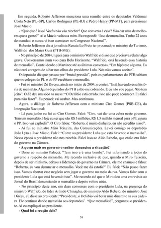 58
Em seguida, Roberto Jefferson menciona uma reunião entre os deputados Valdemar
Costa Neto (PL-SP), Carlos Rodrigues (PL-RJ) e Pedro Henry (PP-MT), para pressionar
José Múcio:
- “Que que é isso? Vocês não vão receber? Que conversa é essa? Vão dar uma de melho-
res que a gente?” Aí o Múcio voltou a mim. Eu respondi: “Isso desmoraliza. Tenho 22 anos
de mandato e nunca vi isso acontecer no Congresso Nacional”.
Roberto Jefferson diz à jornalista Renata Lo Prete ter procurado o ministro do Turismo,
Walfrido dos Mares Guia (PTB-MG):
- No princípio de 2004, liguei para o ministro Walfrido e disse que precisava relatar algo
grave. Conversamos num voo para Belo Horizonte. “Walfrido, está havendo essa história
de mensalão”. Contei desde o Martinez até as últimas conversas. “Em hipótese alguma. Eu
não terei coragem de olhar nos olhos do presidente Lula. Nós não vamos aceitar”.
O deputado diz que passou por “brutal pressão”, pois os parlamentares do PTB sabiam
que os colegas do PL e do PP recebiam o mensalão.
- Fui ao ministro Zé Dirceu, ainda no início de 2004, e contei: “Está havendo essa histó-
ria de mensalão.Alguns deputados do PTB estão me cobrando. E eu não vou pegar. Não tem
jeito”. O Zé deu um soco na mesa: “O Delúbio está errado. Isso não pode acontecer. Eu falei
para não fazer”. Eu pensei: vai acabar. Mas continuou.
Agora, o diálogo de Roberto Jefferson com o ministro Ciro Gomes (PSB-CE), da
Integração Nacional:
- Lá para junho eu fui ao Ciro Gomes. Falei: “Ciro, vai dar uma zebra neste governo.
Tem um mensalão. Hoje eu sei que são R$ 3 milhões, R$ 1,5 milhão mensal para o PLe para
o PP. Isso vai explodir”. O Ciro falou: “Roberto, é muito dinheiro, eu não acredito nisso”.
- Aí fui ao ministro Miro Teixeira, das Comunicações. Levei comigo os deputados
João Lyra e José Múcio. Falei: “Conte ao presidente Lula que está havendo o mensalão”.
Nessa época o presidente não nos recebia. Falei isso ao Aldo Rebelo, que então era líder
do governo na Câmara.
- A quem mais no governo o senhor denunciou a situação?
- Disse ao ministro Palocci: “Tem isso e é uma bomba”. Fui informando a todos do
governo a respeito do mensalão. Me recordo inclusive de que, quando o Miro Teixeira,
depois de ser ministro, deixou a liderança do governo na Câmara, ele me chamou e falou:
“Roberto, eu vou denunciar o mensalão. Você me dá estofo?” Eu falei: “Não posso fazer
isso. Vamos abortar esse negócio sem jogar o governo no meio da rua. Vamos falar com o
presidente Lula que está havendo isso”. Me recordo até que o Miro deu uma entrevista ao
Jornal do Brasil denunciando o mensalão e depois voltou atrás.
- No princípio deste ano, em duas conversas com o presidente Lula, na presença do
ministro Walfrido, do líder Arlindo Chinaglia, do ministro Aldo Rebelo, do ministro José
Dirceu, eu disse ao presidente: “Presidente, o Delúbio vai botar uma dinamite na sua cadei-
ra. Ele continua dando mensalão aos deputados”. “Que mensalão?”, perguntou o presiden-
te. Aí eu expliquei ao presidente.
- Qual foi a reação dele?
 
