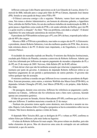 60
Jefferson conta que Lídio Duarte aproximou-se de Luiz Eduardo de Lucena, diretor Co-
mercial do IRB, indicado para o cargo pelo líder do PP na Câmara, deputado José Janene
(PR). Instala-se uma queda-de-braço entre PTB e PP:
- O Palocci conversa comigo e diz o seguinte: “Roberto, vamos fazer uma saída por
cima. Nós temos o diretor Administrativo, um homem de altíssimo gabarito, o Appolônio
Neto, sobrinho do Delfim Netto, fez um dos melhores trabalhos de modernização do IRB.A
gente passa o Appolônio como sendo do PTB, e ele sendo sobrinho do Delfim, que é do PP,
e a gente resolve a situação”. Eu falei: “Não sou problema, está dada a solução”. O doutor
Appolônio foi uma indicação salomônica do ministro Palocci.
O presidente do PTB também reclama que o PT, com 20% da base, responde pela indica-
ção de 80% dos cargos:
- Mesmo o IRB: o PTB tem a presidência, mas todos os cargos são do PT. A Eletronorte:
o presidente, doutor Roberto Salmeron, é um dos melhores quadros do PTB. Mas, de novo,
toda estrutura abaixo é do PT. O diretor mais importante, o de Engenharia, é o irmão do
ministro Palocci.
O escândalo do mensalão explode em Brasília. O ministro das Relações Institucionais,
escalado pelo Palácio do Planalto, comenta a entrevista de Roberto Jefferson. Admite que
Lula fora informado por Jefferson do suposto pagamento de mesadas a deputados do PL e
do PP, em 23 de março de 2005. Nervoso, Aldo Rebelo (PC do B-SP) afirma:
- É bom deixar claro que não há nenhuma acusação que relacione o pagamento a parla-
mentares por parte do governo. A denúncia do deputado Roberto Jefferson refere-se ao
hipotético pagamento de um partido a parlamentares de outros partidos. O governo não
sofreu qualquer tipo de acusação.
O ministro confirma a reunião em que Jefferson levou o assunto ao presidente da Repú-
blica. Estavam presentes, entre outros, o ministro Walfrido dos Mares Guia (PTB-MG), os
deputados Arlindo Chinaglia (PT-SP), José Múcio (PTB-PE) e ele próprio, Aldo Rebelo.
Diz Aldo:
- De passagem, durante essa conversa, Jefferson fez referência ao pagamento a parla-
mentares na Câmara... Jefferson não fez referências nem a fatos nem a pessoas, fazendo
apenas um comentário genérico.
O líder do governo no Senado, Aloizio Mercadante (PT-SP), confirma que Lula foi avi-
sado por Jefferson. E também menciona a reunião de 23 de março:
- Nenhum dos presentes tratou aquilo como denúncia, nem discutiu o assunto na reu-
nião. Depois, Lula chamouAldo e Chinaglia e perguntou se havia comentários sobre isso na
Câmara. Não houve denúncia, apenas o relato de boato.
O deputado Miro Teixeira (RJ), que se desligara do PT e voltara ao PDT, confirma os
relatos feitos por Jefferson e põe mais lenha na fogueira:
- O relato do Roberto Jefferson foi mais amplo. Não posso relatar em detalhes, pois não
tenho elementos de prova. Mas ele descreveu uma cena de corrupção em um ambiente
ministerial, a que ele assistiu.
 