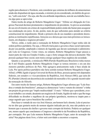 8
região para abastecer o Nordeste, sem considerar que centenas de milhares de amazonenses
ainda não dispunham de água encanada, o ministro já era considerado, em âmbito do gover-
no, “café-com-leite”. Ou seja, não lhe era atribuída importância, nem de seu trabalho have-
ria algo para se aproveitar.
Outro trecho do artigo de Roberto Mangabeira Unger: “Afirmo ser obrigação do Con-
gresso Nacional declarar prontamente o impedimento do presidente. As provas acumuladas
de seu envolvimento em crimes de responsabilidade podem ainda não bastar para assegurar
sua condenação em juízo. Já são, porém, mais do que suficientes para atender ao critério
constitucional do impedimento. Desde o primeiro dia de seu mandato o presidente desres-
peitou as instituições republicanas. Imiscuiu-se e deixou que seus mais próximos se imiscu-
íssem, em disputas e negócios privados”.
Talvez, então, a razão para a nomeação de Roberto Mangabeira Unger tenha sido de
ordem político-partidária. Ou seja, o filósofo traria para o governo a base social representa-
da por seu partido, ampliando o número de legendas que davam sustentação à administra-
ção Lula no Congresso. Como vimos, no entanto, Roberto Mangabeira Unger passou a
maior parte da vida nos Estados Unidos, o que o forte sotaque não deixava desmentir. Não
possuía qualquer base social, nem traria consigo qualquer força orgânica da sociedade.
Quanto a seu partido, o minúsculo PRB (Partido Republicano Brasileiro) tinha menos
de 8 mil filiados quando Roberto Mangabeira Unger se tornou ministro e era um dos
menores partidos políticos do País. Não agregava praticamente nada à base aliada de
Lula. Por apoio político-partidário não faria sentido nomear Roberto Mangabeira Unger.
Afinal, o PRB, ligado à Igreja Universal do Reino de Deus, possuía apenas três deputados
federais, um senador e o vice-presidente da República, José Alencar (MG), que saíra do
PL (Partido Liberal) em decorrência do escândalo do mensalão e foi o grande incentivador
da nomeação do filósofo.
Em outro trecho do famoso artigo, Roberto Mangabeira Unger afirmou que “Lula frau-
dou a vontade dos brasileiros”, ameaçava a democracia “com o veneno do cinismo” e tinha
um projeto de governo que “impôs mediocridade”. E mais: “Afirmo que o presidente, aves-
so ao trabalho e ao estudo, desatento aos negócios do Estado, fugidio de tudo o que lhe traga
dificuldade ou dissabor e orgulhoso de sua própria ignorância, mostrou-se inapto para o
cargo sagrado que o povo brasileiro lhe confiou”.
Para fazer a vontade de seu vice José Alencar, um homem leal e doente, Lula só precisa-
ria ter dito que gostaria muito de nomear alguém indicado por ele, mas não poderia ser o
homem que o acusara de chefiar o governo mais corrupto da história. Poderia ser qualquer
um, menos aquele que conclamara o Congresso a derrubá-lo da Presidência da República,
por corrupção. Por que Lula nomeou Roberto Mangabeira Unger, autor de acusação tão
séria? Nas páginas deste livro, o leitor será convidado a encontrar a resposta.
 