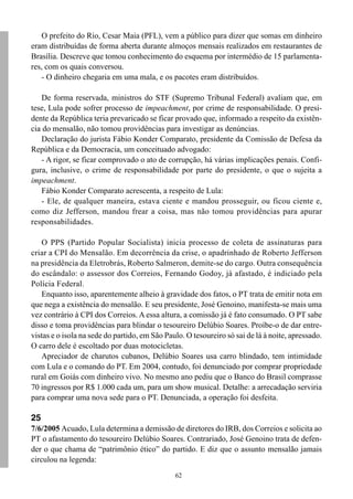 62
O prefeito do Rio, Cesar Maia (PFL), vem a público para dizer que somas em dinheiro
eram distribuídas de forma aberta durante almoços mensais realizados em restaurantes de
Brasília. Descreve que tomou conhecimento do esquema por intermédio de 15 parlamenta-
res, com os quais conversou.
- O dinheiro chegaria em uma mala, e os pacotes eram distribuídos.
De forma reservada, ministros do STF (Supremo Tribunal Federal) avaliam que, em
tese, Lula pode sofrer processo de impeachment, por crime de responsabilidade. O presi-
dente da República teria prevaricado se ficar provado que, informado a respeito da existên-
cia do mensalão, não tomou providências para investigar as denúncias.
Declaração do jurista Fábio Konder Comparato, presidente da Comissão de Defesa da
República e da Democracia, um conceituado advogado:
- A rigor, se ficar comprovado o ato de corrupção, há várias implicações penais. Confi-
gura, inclusive, o crime de responsabilidade por parte do presidente, o que o sujeita a
impeachment.
Fábio Konder Comparato acrescenta, a respeito de Lula:
- Ele, de qualquer maneira, estava ciente e mandou prosseguir, ou ficou ciente e,
como diz Jefferson, mandou frear a coisa, mas não tomou providências para apurar
responsabilidades.
O PPS (Partido Popular Socialista) inicia processo de coleta de assinaturas para
criar a CPI do Mensalão. Em decorrência da crise, o apadrinhado de Roberto Jefferson
na presidência da Eletrobrás, Roberto Salmeron, demite-se do cargo. Outra consequência
do escândalo: o assessor dos Correios, Fernando Godoy, já afastado, é indiciado pela
Polícia Federal.
Enquanto isso, aparentemente alheio à gravidade dos fatos, o PT trata de emitir nota em
que nega a existência do mensalão. E seu presidente, José Genoino, manifesta-se mais uma
vez contrário à CPI dos Correios. A essa altura, a comissão já é fato consumado. O PT sabe
disso e toma providências para blindar o tesoureiro Delúbio Soares. Proíbe-o de dar entre-
vistas e o isola na sede do partido, em São Paulo. O tesoureiro só sai de lá à noite, apressado.
O carro dele é escoltado por duas motocicletas.
Apreciador de charutos cubanos, Delúbio Soares usa carro blindado, tem intimidade
com Lula e o comando do PT. Em 2004, contudo, foi denunciado por comprar propriedade
rural em Goiás com dinheiro vivo. No mesmo ano pediu que o Banco do Brasil comprasse
70 ingressos por R$ 1.000 cada um, para um show musical. Detalhe: a arrecadação serviria
para comprar uma nova sede para o PT. Denunciada, a operação foi desfeita.
25
7/6/2005 Acuado, Lula determina a demissão de diretores do IRB, dos Correios e solicita ao
PT o afastamento do tesoureiro Delúbio Soares. Contrariado, José Genoino trata de defen-
der o que chama de “patrimônio ético” do partido. E diz que o assunto mensalão jamais
circulou na legenda:
 