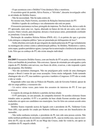 63
- O que aconteceu com o Delúbio? Uma denúncia falsa e mentirosa.
O secretário-geral do partido, Silvio Pereira, o “Silvinho”, descarta investigação sobre
as atividades de Delúbio Soares:
- Não há necessidade. Não há nada contra ele.
No mesmo tom, Paulo Ferreira, secretário de Relações Internacionais do PT:
- Delúbio é quadro de confiança e seu afastamento não está em pauta.
O tesoureiro permanece recluso, protegido da imprensa. No final do dia, deixa a sede do
PT apressado, mais uma vez. Agora, abaixado no banco de trás de um carro, com vidros
escuros. Outro veículo, para despistar, deixara o local pouco antes, pretendendo confundir
os jornalistas. Coisa de máfia.
Declaração da senadora Heloísa Helena (PSOL-AL). A ex-petista diz que o governo
Lula entregou a máquina pública “para ser parasitada por delinquentes de luxo”:
- Tenho absoluta convicção de que ninguém da cúpula palaciana do PT age isoladamente
na montagem dos crimes contra a administração pública. Se Delúbio, Waldomiro e outros,
entre aspas, quadros partidários agiam, é porque havia autorização e leniência do presidente
Lula. Pelo que eu conheço do PT, não existe atuação individual.
26
8/6/2005 O tesoureiro Delúbio Soares, com um broche do PT no peito, concede entrevista.
Fala a um batalhão de jornalistas. Não convence. Apesar de orientado por advogados e pela
cúpula do PT, Delúbio está nervoso, usa frases de efeito, evasivas, e não responde a parte
das perguntas. Diz Delúbio:
- Nós não aceitamos chantagem. Não me prejulguem pela versão de uma chantagem
porque o Brasil é maior do que essas acusações. Estou muito indignado. Estão tentando
chantagear não só o PT, mas também o governo e também o Congresso. O PT não se rende
e não se vende.
Perguntado sobre suas idas ao Palácio do Planalto, sede do Governo Federal, apesar de
não ter cargo público, o tesoureiro diz:
- Lá estive várias vezes, para tratar dos assuntos de interesse do PT. É isso que
aconteceu.
A respeito da entrega de dinheiro a partidos da base aliada:
- O PT participou, no ano passado, de campanha eleitoral. Os acordos eleitorais foram
tratados entre os partidos. O PT e os partidos da base aliada fizeram acordos que foram
traduzidos em apoio aos candidatos nos municípios. Isso foi feito em comum acordo entre
os partidos.
Delúbio Soares responde acerca da ligação com o presidente do PL, Valdemar Costa
Neto (SP), cujo partido foi citado por Roberto Jefferson como um dos beneficiários do
mensalão:
- Não tenho nenhuma restrição, o presidente do PL tem sido uma pessoa correta. Não
tenho nenhum problema de encontrar o presidente do PL, seja na minha casa, seja no escri-
tório do PT, seja na sede do PT ou em Mogi das Cruzes, onde fui visitá-lo, em apoio ao
candidato do PL naquela cidade.
 