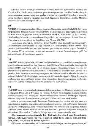 64
A Polícia Federal investiga denúncias de extorsão praticadas por Maurício Marinho nos
Correios. Um dos dez empresários que prestaram depoimento, Haroldo Cláudio, dono de
uma empresa de calçados, disse que recebeu proposta para pagar R$ 350 mil de propina. Se
desse o dinheiro, ganharia licitações na estatal. Segundo o empresário, Maurício Marinho
disse que os valores iriam para o PTB.
27
9/6/2005 O Congresso instala a CPI dos Correios. O deputado Sandro Mabel (PL-GO) nega
ter proposto à deputada Raquel Teixeira (PSDB-GO) que deixasse a oposição e ingressasse
na base aliada do governo, em troca de mesada de R$ 30 mil e bônus de R$ 1 milhão.
Sandro Mabel admite ter conversado com Raquel Teixeira, mas nega que ofereceu dinheiro.
E envolve o vice-presidente da República, José Alencar (PL-MG):
- A deputada uma vez me procurou e disse: “Sandro, estou querendo ter mais espaço”.
Até havia uma assessora dela. Eu falei: “Raquel, o PL está sempre de portas abertas”. José
Alencar já tinha falado isso para ela. Estamos precisando de mulher. Agora, financeiro?
Recusamos 15 parlamentares em um ano, vamos dar recursos financeiros para quê? Em
primeiro lugar, não temos nem recursos.
28
10/6/2005 AAbin (Agência Brasileira de Inteligência) divulga nota oficial para explicar que
o recém-afastado presidente dos Correios, João Henrique Souza Almeida, integrante da
cota do PMDB no governo Lula, vai ser intimado a depor e poderá responder a processo por
prevaricação e improbidade administrativa. Motivo: antes do escândalo nos Correios vir a
público, João Henrique Almeida recebeu prazo para afastar Maurício Marinho da estatal e
relatar à Polícia Federal atividades supostamente ilícitas do funcionário. Não o fez. AAbin
esclarece que havia infiltrado agentes entre empresários descontentes, porque recebeu in-
formações sobre a ocorrência de fraudes em licitações nos Correios.
29
11/6/2005 Nova gravação clandestina com diálogos mantidos por Maurício Marinho chega
à imprensa. Desta vez, é divulgada na Folha de S.Paulo. Investigações sugerem disputas
comerciais como causa das escutas. As conversas revelam tentativas de extorquir empresá-
rios que desejavam firmar contratos para fornecer bens e serviços aos Correios.
A fita segue o mesmo padrão da anterior. Marinho recebeu em sua sala interlocutores
supostamente ligados a empresários, interessados em negócios com os Correios. Sem saber
que estava sendo gravado, uma vez mais mencionou seus contatos com o deputado Roberto
Jefferson e com Marcus Vinícius Vasconcelos Ferreira, o genro de Jefferson e assessor da
diretoria da Eletronuclear. Trecho do diálogo, que começa com o interlocutor:
- Eles querem garantir a condição deles dentro dos Correios. É mais do que impor-
tante, é vital até, para essa empresa. E queriam saber daí de você, de mim, me disse-
ram, “olha, Joel, vê se é ele mesmo a pessoa”.
- Nós estamos conversando aqui. Eu vou sair daqui ainda hoje e vou direto para o diretor, tá?
 