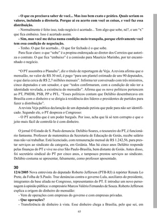 65
- O que eu precisava saber de você... Mas isso bem exato e prático. Quais seriam os
valores, incluindo a diretoria. Porque aí eu acerto com você as coisas, e você faz essa
distribuição.
- Normalmente é feito isso, todo negócio é acertado... Tem algo que sobe, né?, e um “x”
que fica embaixo. Isso é acertado assim.
- Sim, mas você me deixa numa condição meio tranquila, porque efetivamente você
tem essa condição de negociação.
- Tenho. O que for acertado... O que for fechado é o que sobe.
Para ficar claro: o que “sobe” é a propina endereçada ao diretor dos Correios que autori-
za o contrato. O que fica “embaixo” é a comissão para Maurício Marinho, por ter encami-
nhado o negócio.
“O PT assombra o Planalto”, diz o título de reportagem de Veja. A revista afirma que o
mensalão, no valor de R$ 30 mil, é pago “para um plantel estimado de uns 90 deputados,
o que daria cerca de R$ 2,7 milhões mensais”. Informa ter conversado com três ministros,
cinco deputados e um senador, e que “todos confirmaram, com a condição de não ter a
identidade revelada, a existência do mensalão”. Afirma que os nove políticos pertencem
ao PT, PMDB, PSB, PP e PFL. “Esses políticos contam que Delúbio desembarcava em
Brasília com o dinheiro e se dirigia à residência dos líderes e presidentes de partidos para
fazer a distribuição”.
A revista Veja publica declaração de um deputado petista que pede para não ser identifi-
cado. Segundo ele, o PT despreza o Congresso:
- O PT acredita que é um poder burguês. Por isso, acha que lá só tem corrupto e que o
jeito mais fácil de controlá-lo é com dinheiro.
O jornal O Estado de S. Paulo denuncia: Delúbio Soares, o tesoureiro do PT, é funcioná-
rio fantasma. Professor de matemática da Secretaria de Educação de Goiás, recebe salário
mas não vai trabalhar. Está licenciado, com remuneração mensal de R$ 1.242,56, para pres-
tar serviços ao sindicato da categoria, em Goiânia. Mas há cinco anos Delúbio responde
pelas finanças do PT e vive no eixo São Paulo-Brasília, bem distante de Goiás.Antes disso,
foi secretário sindical do PT por cinco anos, e tampouco prestou serviços ao sindicato.
Delúbio costuma se apresentar, falsamente, como professor aposentado.
30
12/6/2005 Nova entrevista do deputado Roberto Jefferson (PTB-RJ) à repórter Renata Lo
Prete, da Folha de S.Paulo. Traz denúncias contra o governo Lula, auxiliares do presidente,
integrantes da base aliada no Congresso, representantes do PT. E introduz um novo perso-
nagem à opinião pública: o empresário MarcosValério Fernandes de Souza. Roberto Jefferson
explica a origem do dinheiro do mensalão:
- Vem de operações com empresas do governo e com empresas privadas.
- Que operações?
- Transferência de dinheiro à vista. Esse dinheiro chega a Brasília, pelo que sei, em
 