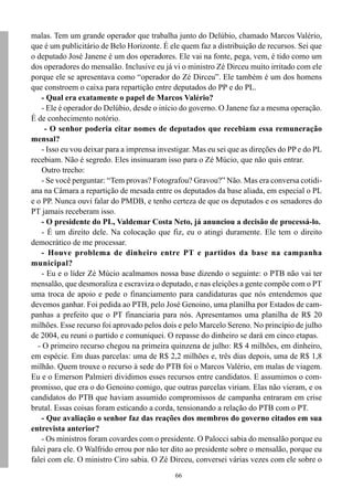 66
malas. Tem um grande operador que trabalha junto do Delúbio, chamado Marcos Valério,
que é um publicitário de Belo Horizonte. É ele quem faz a distribuição de recursos. Sei que
o deputado José Janene é um dos operadores. Ele vai na fonte, pega, vem, é tido como um
dos operadores do mensalão. Inclusive eu já vi o ministro Zé Dirceu muito irritado com ele
porque ele se apresentava como “operador do Zé Dirceu”. Ele também é um dos homens
que constroem o caixa para repartição entre deputados do PP e do PL.
- Qual era exatamente o papel de Marcos Valério?
- Ele é operador do Delúbio, desde o início do governo. O Janene faz a mesma operação.
É de conhecimento notório.
- O senhor poderia citar nomes de deputados que recebiam essa remuneração
mensal?
- Isso eu vou deixar para a imprensa investigar. Mas eu sei que as direções do PP e do PL
recebiam. Não é segredo. Eles insinuaram isso para o Zé Múcio, que não quis entrar.
Outro trecho:
- Se você perguntar: “Tem provas? Fotografou? Gravou?” Não. Mas era conversa cotidi-
ana na Câmara a repartição de mesada entre os deputados da base aliada, em especial o PL
e o PP. Nunca ouvi falar do PMDB, e tenho certeza de que os deputados e os senadores do
PT jamais receberam isso.
- O presidente do PL, Valdemar Costa Neto, já anunciou a decisão de processá-lo.
- É um direito dele. Na colocação que fiz, eu o atingi duramente. Ele tem o direito
democrático de me processar.
- Houve problema de dinheiro entre PT e partidos da base na campanha
municipal?
- Eu e o líder Zé Múcio acalmamos nossa base dizendo o seguinte: o PTB não vai ter
mensalão, que desmoraliza e escraviza o deputado, e nas eleições a gente compõe com o PT
uma troca de apoio e pede o financiamento para candidaturas que nós entendemos que
devemos ganhar. Foi pedida ao PTB, pelo José Genoino, uma planilha por Estados de cam-
panhas a prefeito que o PT financiaria para nós. Apresentamos uma planilha de R$ 20
milhões. Esse recurso foi aprovado pelos dois e pelo Marcelo Sereno. No princípio de julho
de 2004, eu reuni o partido e comuniquei. O repasse do dinheiro se dará em cinco etapas.
- O primeiro recurso chegou na primeira quinzena de julho: R$ 4 milhões, em dinheiro,
em espécie. Em duas parcelas: uma de R$ 2,2 milhões e, três dias depois, uma de R$ 1,8
milhão. Quem trouxe o recurso à sede do PTB foi o Marcos Valério, em malas de viagem.
Eu e o Emerson Palmieri dividimos esses recursos entre candidatos. E assumimos o com-
promisso, que era o do Genoino comigo, que outras parcelas viriam. Elas não vieram, e os
candidatos do PTB que haviam assumido compromissos de campanha entraram em crise
brutal. Essas coisas foram esticando a corda, tensionando a relação do PTB com o PT.
- Que avaliação o senhor faz das reações dos membros do governo citados em sua
entrevista anterior?
- Os ministros foram covardes com o presidente. O Palocci sabia do mensalão porque eu
falei para ele. O Walfrido errou por não ter dito ao presidente sobre o mensalão, porque eu
falei com ele. O ministro Ciro sabia. O Zé Dirceu, conversei várias vezes com ele sobre o
 
