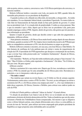 68
mão na porta, entrava, sentava, conversava e saía. O Zé Dirceu participava da conversa, e o
Genoino também.
Roberto Jefferson lembra o encontro com Lula, em janeiro de 2005, quando falou do
mensalão pela primeira vez ao presidente da República:
- E quando eu disse a ele, olhando nos olhos dele, do mensalão, o choque dele... Eu tenho
seis mandatos. Eu sou deputado federal desde o presidente Figueiredo. Eu nunca tinha ou-
vido falar de financiamento de bancada aliada na base pelo partido do governo. E contei
isso ao presidente Lula. E vi a reação dele de perplexidade. E então as coisas pararam. Mas
o que eu estranho é que a Abin, depois que eu disse isso ao presidente Lula, parte para
mandar arapongas contra o PTB. Alguém, dentro do governo, não gostou que nós passamos
essa informação ao presidente.
Quanto à reação do governo, desde que decidiu contar o que sabe dos pagamentos a
deputados, Jefferson afirma:
- Num primeiro momento, o Zé Dirceu ficou muito hostil comigo depois do meu discurso
na Câmara, quando eu assinei a CPI. Na véspera, houve reunião da executiva do PTB para que
todos os companheiros assinassem a CPI e nós devolvêssemos os cargos ao governo.
Roberto Jefferson comenta o encontro, em sua casa, com José Dirceu eAldo Rebelo. Os
dois homens de confiança de Lula pediram para ele retirar o nome do requerimento de
criação da CPI. O presidente do PTB argumentou que desejava a restauração da sua honra,
e que a revista Veja vinha promovendo um “verdadeiro linchamento”. Reação de Dirceu,
segundo Jefferson:
- Ele respondeu: “Roberto, na Veja não tenho nenhuma ação, porque a Veja é tucana”. Eu
falei: “Mas O Globo e a Globo estão repetindo o linchamento”. Ele falou: “No O Globo eu
falo por cima. Dá para segurar”.
Jefferson conclui:
- Retirar a assinatura foi o meu maior erro. Depois que fiz isso, recrudesceu o noticiário
contra o PTB. Eu entendi que foi uma armadilha do Zé Dirceu para mim. Recrudesceu o
noticiário, e eu vi claramente a mão do governo.
- Viu onde e como?
- Nas matérias que saíram na revista Época e no O Globo no fim de semana seguinte.
Violentamente contra mim e contra o PTB. Eu falei: “Eu errei, eu me enfraqueci ao retirar a
assinatura da CPI, e o Zé Dirceu armou essa arapuca pra mim”. (...) Eu vejo nitidamente o
dedo desse segmento, Zé Dirceu, Genoino e Delúbio, para colocar esse cadáver podre no
colo do PTB.
A Folha de S.Paulo publica o editorial “Adeus às ilusões”. O jornal afirma:
“A eleição do presidente Luiz Inácio Lula da Silva vai se revelando um dos maiores
estelionatos eleitorais da história democrática do País. Todas as bandeiras que um dia carac-
terizaram o Partido dos Trabalhadores foram conspurcadas. Até mesmo o que se afigurava
como o último baluarte petista, uma relação diferenciada com a ética e a coisa pública, se
reveste de tons de ‘bravata’, para utilizar um termo empregado pelo próprio presidente da
República ao negar propostas antes defendidas pelo seu partido.”
 