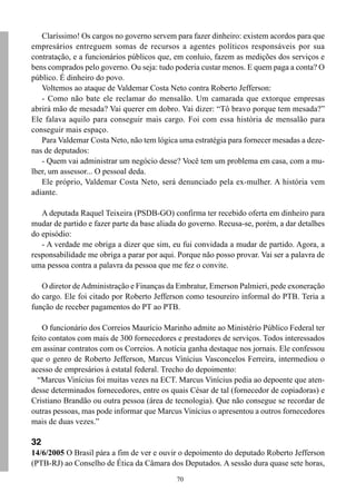 70
Claríssimo! Os cargos no governo servem para fazer dinheiro: existem acordos para que
empresários entreguem somas de recursos a agentes políticos responsáveis por sua
contratação, e a funcionários públicos que, em conluio, fazem as medições dos serviços e
bens comprados pelo governo. Ou seja: tudo poderia custar menos. E quem paga a conta? O
público. É dinheiro do povo.
Voltemos ao ataque de Valdemar Costa Neto contra Roberto Jefferson:
- Como não bate ele reclamar do mensalão. Um camarada que extorque empresas
abrirá mão de mesada? Vai querer em dobro. Vai dizer: “Tô bravo porque tem mesada?”
Ele falava aquilo para conseguir mais cargo. Foi com essa história de mensalão para
conseguir mais espaço.
Para Valdemar Costa Neto, não tem lógica uma estratégia para fornecer mesadas a deze-
nas de deputados:
- Quem vai administrar um negócio desse? Você tem um problema em casa, com a mu-
lher, um assessor... O pessoal deda.
Ele próprio, Valdemar Costa Neto, será denunciado pela ex-mulher. A história vem
adiante.
A deputada Raquel Teixeira (PSDB-GO) confirma ter recebido oferta em dinheiro para
mudar de partido e fazer parte da base aliada do governo. Recusa-se, porém, a dar detalhes
do episódio:
- A verdade me obriga a dizer que sim, eu fui convidada a mudar de partido. Agora, a
responsabilidade me obriga a parar por aqui. Porque não posso provar. Vai ser a palavra de
uma pessoa contra a palavra da pessoa que me fez o convite.
O diretor deAdministração e Finanças da Embratur, Emerson Palmieri, pede exoneração
do cargo. Ele foi citado por Roberto Jefferson como tesoureiro informal do PTB. Teria a
função de receber pagamentos do PT ao PTB.
O funcionário dos Correios Maurício Marinho admite ao Ministério Público Federal ter
feito contatos com mais de 300 fornecedores e prestadores de serviços. Todos interessados
em assinar contratos com os Correios. A notícia ganha destaque nos jornais. Ele confessou
que o genro de Roberto Jefferson, Marcus Vinícius Vasconcelos Ferreira, intermediou o
acesso de empresários à estatal federal. Trecho do depoimento:
“Marcus Vinícius foi muitas vezes na ECT. Marcus Vinícius pedia ao depoente que aten-
desse determinados fornecedores, entre os quais César de tal (fornecedor de copiadoras) e
Cristiano Brandão ou outra pessoa (área de tecnologia). Que não consegue se recordar de
outras pessoas, mas pode informar que Marcus Vinícius o apresentou a outros fornecedores
mais de duas vezes.”
32
14/6/2005 O Brasil pára a fim de ver e ouvir o depoimento do deputado Roberto Jefferson
(PTB-RJ) ao Conselho de Ética da Câmara dos Deputados. A sessão dura quase sete horas,
 