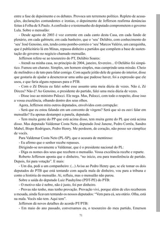 71
entre a fase de depoimento e os debates. Provoca um terremoto político. Repleto de acusa-
ções, declarações contundentes e ironias, o depoimento de Jefferson reafirma denúncias
feitas à Folha de S.Paulo.Aconfissão e o testemunho do deputado comprometem o governo
Lula. Sobre o mensalão:
- Desde agosto de 2003 é voz corrente em cada canto desta Casa, em cada fundo de
plenário, em cada gabinete, em cada banheiro, que o ‘seu’ Delúbio, com conhecimento do
‘seu’José Genoino, sim, tendo como pombo-correio o ‘seu’Marcos Valério, um carequinha,
que é publicitário lá em Minas, repassa dinheiro a partidos que compõem a base de susten-
tação do governo no negócio chamado mensalão.
Jefferson refere-se ao tesoureiro do PT, Delúbio Soares:
- Atendi na minha casa, no princípio de 2004, janeiro, fevereiro... O Delúbio foi simpá-
tico. Fumou um charuto. Simples, um homem simples, mas cumprindo uma missão. Cheio
de melindres e de tato para falar comigo. Com aquele jeitão dele de goiano do interior, disse
que gostaria de ajudar a desencravar uma unha que pudesse haver, foi a expressão que ele
usou, e que faria alguns repasses para o PTB.
- Com o Zé Dirceu eu falei sobre esse assunto uma meia dúzia de vezes. Não é, Zé
Dirceu? Não é? Ao Genoino, o presidente do partido, falei uma meia dúzia de vezes.
- Disse isso ao ministro Palocci. Ele nega. Mas, Palocci, com todo o respeito, disse isso
a vossa excelência, olhando dentro dos seus olhos.
Agora, Jefferson mira outros deputados, envolvidos com corrupção:
- Será que eu estou falando em um convento de virgens? Será que só eu ouvi falar em
mensalão? Eu apenas destampei a panela, deputado.
- Tem muita gente do PP que está acima disso, tem muita gente do PL que está acima
disso. Mas deputado Valdemar Costa Neto, deputado José Janene, Pedro Corrêa, Sandro
Mabel, Bispo Rodrigues, Pedro Henry. Me perdoem, de coração, não posso ser cúmplice
de vocês.
Para Valdemar Costa Neto (PL-SP), que o acusara de mentiroso:
- Eu afirmo que o senhor recebe repasses.
Dirigindo-se novamente a Valdemar, que é o presidente nacional do PL:
- Diga os nomes dos seus que recebem o mensalão. Vossa excelência recebe e reparte.
Roberto Jefferson aponta que o dinheiro, “no início, era para transferência de partido.
Depois, foi para votação”. E mais:
- Um dia, pedi a um companheiro: (...) Avisa ao Pedro Henry que, se ele tomar os dois
deputados do PTB que está tentando com aquela mala de dinheiro, vou para a tribuna e
conto a história do mensalão. Aí, refluiu, mas o mensalão não parou.
Sobre a saída do deputado Luiz Piauhylino (PDT-PE) do PTB:
- O motivo não é nobre, não é justo, foi por dinheiro.
- Provas não tenho, mas tenho provação. Provação vivi, porque além de eles receberem
a mesada, ainda ficavam tentando os nossos deputados: “Vem para cá, seu otário. Olha, está
na mala. Vocês não tem. Aqui tem”.
Jefferson dá novos detalhes do acordo PT/PTB:
- Em maio do ano passado, conversamos eu, o tesoureiro do meu partido, Emerson
 