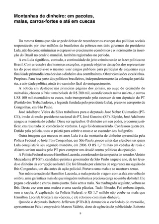 9
Montanhas de dinheiro: em pacotes,
malas, carros-fortes e até em cuecas
Da mesma forma que não se pode deixar de reconhecer os avanços das políticas sociais
responsáveis por tirar milhões de brasileiros da pobreza nos dois governos do presidente
Lula, não há como minimizar o expressivo crescimento econômico e o incremento da inser-
ção do Brasil no cenário mundial, também registrados no período.
A era Lula significou, contudo, a continuidade do jeito criminoso de se fazer política no
Brasil. Com a ressalva das honrosas exceções, o grande objetivo das ações dos representan-
tes do povo manteve-se o mesmo: usar cargos públicos para participar de esquemas cuja
finalidade primordial era desviar o dinheiro dos contribuintes. Obter comissões e caixinhas.
Propinas. Para boa parte dos políticos brasileiros, independentemente da coloração partidá-
ria, a atividade política ainda é o caminho fácil do enriquecimento.
A notícia em destaque nas primeiras páginas dos jornais, no auge do escândalo do
mensalão, chocou o País: uma bolada de R$ 200 mil, acondicionada numa maleta, e outros
US$ 100 mil escondidos na cueca, tudo transportado pelo assessor de um deputado do PT
(Partido dos Trabalhadores, a legenda fundada pelo presidente Lula), preso no aeroporto de
Congonhas, em São Paulo.
José Adalberto Vieira da Silva trabalhava para o deputado José Nobre Guimarães (PT-
CE), irmão do então presidente nacional do PT, José Genoino (SP). Rápido, José Adalberto
apagou a memória do celular. Disse ser agricultor. O dinheiro em seu poder, procurou justi-
ficar, era resultado do comércio de verduras. Logo foi desmascarado. Confessou quem era.
Detido pela polícia, usou o paletó para cobrir o rosto e se esconder dos fotógrafos.
Outra imagem que marcou os anos Lula é a da montanha de dinheiro apreendida pela
Polícia Federal no hotel Ibis Congonhas, em São Paulo, pouco antes das eleições nas quais
Lula conquistaria seu segundo mandato, em 2006. O R$ 1,7 milhão em cédulas de reais e
dólares seriam usados pelo PT para comprar um dossiê contra políticos da oposição.
APolícia Federal acusou Hamilton Lacerda, coordenador da campanha do senadorAloizio
Mercadante (PT-SP), candidato petista a governador de São Paulo naquele ano, de ter leva-
do o dinheiro da corrupção ao hotel. Ele foi filmado por câmeras de segurança no saguão do
Ibis Congonhas, um dia antes da ação policial. Portava uma mala e se mostrava tenso.
Nas mãos cerradas de Hamilton Lacerda, a mala preta de viagem com a alça em volta do
ombro, uma garantia a mais de que ninguém roubaria a preciosa carga no lobby do hotel. Ele
pegou o elevador e entrou num quarto. Saiu sem a mala. Na madrugada seguinte, voltou ao
Ibis. Desta vez com uma maleta e uma sacola plástica. Tudo filmado. Foi embora depois,
sem a sacola. A explicação da Polícia Federal: o R$ 1,7 milhão não coube na mala que
Hamilton Lacerda trouxera na véspera, e ele retornou com mais dinheiro.
Quando o deputado Roberto Jefferson (PTB-RJ) denunciou o escândalo do mensalão,
apresentou ao País o empresário Marcos Valério, dono de agências de publicidade. Roberto
 
