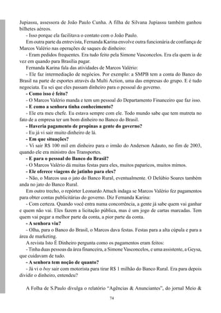 74
Jupiassu, assessora de João Paulo Cunha. A filha de Silvana Jupiassu também ganhou
bilhetes aéreos.
- Isso porque ela facilitava o contato com o João Paulo.
Em outra parte da entrevista, Fernanda Karina envolve outra funcionária de confiança de
Marcos Valério nas operações de saques de dinheiro:
- Eram pedidos frequentes. Era tudo feito pela Simone Vasconcelos. Era ela quem ia de
vez em quando para Brasília pagar.
Fernanda Karina fala das atividades de Marcos Valério:
- Ele faz intermediação de negócios. Por exemplo: a SMPB tem a conta do Banco do
Brasil na parte de esportes através da Multi Action, uma das empresas do grupo. E é tudo
negociata. Eu sei que eles passam dinheiro para o pessoal do governo.
- Como isso é feito?
- O Marcos Valério manda e tem um pessoal do Departamento Financeiro que faz isso.
- E como a senhora tinha conhecimento?
- Ele era meu chefe. Eu estava sempre com ele. Todo mundo sabe que tem mutreta no
fato de a empresa ter um bom dinheiro no Banco do Brasil.
- Haveria pagamento de propinas a gente do governo?
- Eu já vi sair muito dinheiro de lá.
- Em que situações?
- Vi sair R$ 100 mil em dinheiro para o irmão do Anderson Adauto, no fim de 2003,
quando ele era ministro dos Transportes.
- E para o pessoal do Banco do Brasil?
- O Marcos Valério dá muitas festas para eles, muitos paparicos, muitos mimos.
- Ele oferece viagens de jatinho para eles?
- Não, o Marcos usa o jato do Banco Rural, eventualmente. O Delúbio Soares também
anda no jato do Banco Rural.
Em outro trecho, o repórter Leonardo Attuch indaga se Marcos Valério fez pagamentos
para obter contas publicitárias do governo. Diz Fernanda Karina:
- Com certeza. Quando você entra numa concorrência, a gente já sabe quem vai ganhar
e quem não vai. Eles fazem a licitação pública, mas é um jogo de cartas marcadas. Tem
quem vai pegar a melhor parte da conta, a pior parte da conta.
- A senhora viu?
- Olha, para o Banco do Brasil, o Marcos dava festas. Festas para a alta cúpula e para a
área de marketing.
A revista Isto É Dinheiro pergunta como os pagamentos eram feitos:
- Tinha duas pessoas da área financeira, a Simone Vasconcelos, e uma assistente, a Geysa,
que cuidavam de tudo.
- A senhora tem noção de quanto?
- Já vi o boy sair com motorista para tirar R$ 1 milhão do Banco Rural. Era para depois
dividir o dinheiro, entendeu?
A Folha de S.Paulo divulga o relatório “Agências & Anunciantes”, do jornal Meio &
 