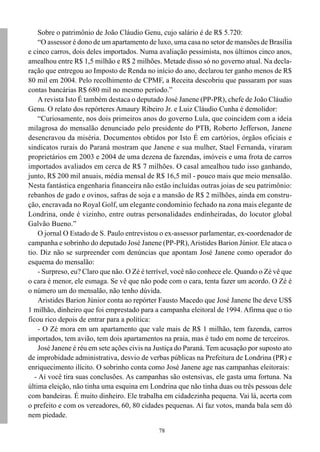 78
Sobre o patrimônio de João Cláudio Genu, cujo salário é de R$ 5.720:
“O assessor é dono de um apartamento de luxo, uma casa no setor de mansões de Brasília
e cinco carros, dois deles importados. Numa avaliação pessimista, nos últimos cinco anos,
amealhou entre R$ 1,5 milhão e R$ 2 milhões. Metade disso só no governo atual. Na decla-
ração que entregou ao Imposto de Renda no início do ano, declarou ter ganho menos de R$
80 mil em 2004. Pelo recolhimento de CPMF, a Receita descobriu que passaram por suas
contas bancárias R$ 680 mil no mesmo período.”
A revista Isto É também destaca o deputado José Janene (PP-PR), chefe de João Cláudio
Genu. O relato dos repórteres Amaury Ribeiro Jr. e Luiz Cláudio Cunha é demolidor:
“Curiosamente, nos dois primeiros anos do governo Lula, que coincidem com a ideia
milagrosa do mensalão denunciado pelo presidente do PTB, Roberto Jefferson, Janene
desencravou da miséria. Documentos obtidos por Isto É em cartórios, órgãos oficiais e
sindicatos rurais do Paraná mostram que Janene e sua mulher, Stael Fernanda, viraram
proprietários em 2003 e 2004 de uma dezena de fazendas, imóveis e uma frota de carros
importados avaliados em cerca de R$ 7 milhões. O casal amealhou tudo isso ganhando,
junto, R$ 200 mil anuais, média mensal de R$ 16,5 mil - pouco mais que meio mensalão.
Nesta fantástica engenharia financeira não estão incluídas outras joias de seu patrimônio:
rebanhos de gado e ovinos, safras de soja e a mansão de R$ 2 milhões, ainda em constru-
ção, encravada no Royal Golf, um elegante condomínio fechado na zona mais elegante de
Londrina, onde é vizinho, entre outras personalidades endinheiradas, do locutor global
Galvão Bueno.”
O jornal O Estado de S. Paulo entrevistou o ex-assessor parlamentar, ex-coordenador de
campanha e sobrinho do deputado José Janene (PP-PR),Aristides Barion Júnior. Ele ataca o
tio. Diz não se surpreender com denúncias que apontam José Janene como operador do
esquema do mensalão:
- Surpreso, eu? Claro que não. O Zé é terrível, você não conhece ele. Quando o Zé vê que
o cara é menor, ele esmaga. Se vê que não pode com o cara, tenta fazer um acordo. O Zé é
o número um do mensalão, não tenho dúvida.
Aristides Barion Júnior conta ao repórter Fausto Macedo que José Janene lhe deve US$
1 milhão, dinheiro que foi emprestado para a campanha eleitoral de 1994. Afirma que o tio
ficou rico depois de entrar para a política:
- O Zé mora em um apartamento que vale mais de R$ 1 milhão, tem fazenda, carros
importados, tem avião, tem dois apartamentos na praia, mas é tudo em nome de terceiros.
José Janene é réu em sete ações civis na Justiça do Paraná. Tem acusação por suposto ato
de improbidade administrativa, desvio de verbas públicas na Prefeitura de Londrina (PR) e
enriquecimento ilícito. O sobrinho conta como José Janene age nas campanhas eleitorais:
- Aí você tira suas conclusões. As campanhas são ostensivas, ele gasta uma fortuna. Na
última eleição, não tinha uma esquina em Londrina que não tinha duas ou três pessoas dele
com bandeiras. É muito dinheiro. Ele trabalha em cidadezinha pequena. Vai lá, acerta com
o prefeito e com os vereadores, 60, 80 cidades pequenas. Aí faz votos, manda bala sem dó
nem piedade.
 