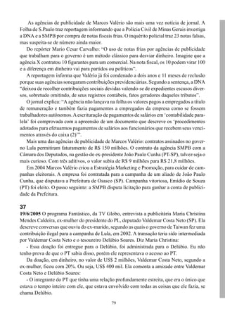 79
As agências de publicidade de Marcos Valério são mais uma vez notícia de jornal. A
Folha de S.Paulo traz reportagem informando que a Polícia Civil de Minas Gerais investiga
a DNA e a SMPB por compra de notas fiscais frias. O inquérito policial traz 23 notas falsas,
mas suspeita-se de número ainda maior.
Do repórter Mario Cesar Carvalho: “O uso de notas frias por agências de publicidade
que trabalham para o governo é um método clássico para desviar dinheiro. Imagine que a
agência X contratou 10 figurantes para um comercial. Na nota fiscal, os 10 podem virar 100
e a diferença em dinheiro vai para partidos ou políticos”.
A reportagem informa que Valério já foi condenado a dois anos e 11 meses de reclusão
porque suas agências sonegaram contribuições previdenciárias. Segundo a sentença, a DNA
“deixou de recolher contribuições sociais devidas valendo-se de expedientes escusos diver-
sos, sobretudo omitindo, de seus registros contábeis, fatos geradores daqueles tributos”.
O jornal explica: “A agência não lançava na folha os valores pagos a empregados a título
de remuneração e também fazia pagamentos a empregados da empresa como se fossem
trabalhadores autônomos.Aescrituração de pagamentos de salários em ‘contabilidade para-
lela’ foi comprovada com a apreensão de um documento que descreve os ‘procedimentos
adotados para efetuarmos pagamentos de salários aos funcionários que recebem seus venci-
mentos através do caixa (2)’”.
Mais uma das agências de publicidade de Marcos Valério: contratos assinados no gover-
no Lula permitiram faturamento de R$ 150 milhões. O contrato da agência SMPB com a
Câmara dos Deputados, na gestão do ex-presidente João Paulo Cunha (PT-SP), talvez seja o
mais curioso. Com três aditivos, o valor subiu de R$ 9 milhões para R$ 21,8 milhões.
Em 2004 Marcos Valério criou a Estratégia Marketing e Promoção, para cuidar de cam-
panhas eleitorais. A empresa foi contratada para a campanha de um aliado de João Paulo
Cunha, que disputava a Prefeitura de Osasco (SP). Campanha vitoriosa, Emídio de Souza
(PT) foi eleito. O passo seguinte: a SMPB disputa licitação para ganhar a conta de publici-
dade da Prefeitura.
37
19/6/2005 O programa Fantástico, da TV Globo, entrevista a publicitária Maria Christina
Mendes Caldeira, ex-mulher do presidente do PL, deputado Valdemar Costa Neto (SP). Ela
descreve conversas que ouviu do ex-marido, segundo as quais o governo de Taiwan fez uma
contribuição ilegal para a campanha de Lula, em 2002. A transação teria sido intermediada
por Valdemar Costa Neto e o tesoureiro Delúbio Soares. Diz Maria Christina:
- Essa doação foi entregue para o Delúbio, foi administrada para o Delúbio. Eu não
tenho prova de que o PT sabia disso, porém ele representava o acesso ao PT.
Da doação, em dinheiro, no valor de US$ 2 milhões, Valdemar Costa Neto, segundo a
ex-mulher, ficou com 20%. Ou seja, US$ 400 mil. Ela comenta a amizade entre Valdemar
Costa Neto e Delúbio Soares:
- O integrante do PT que tinha uma relação profundamente estreita, que era o único que
estava o tempo inteiro com ele, que estava envolvido com todas as coisas que ele fazia, se
chama Delúbio.
 