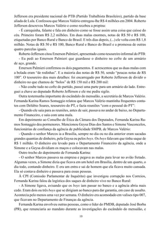 10
Jefferson era presidente nacional do PTB (Partido Trabalhista Brasileiro), partido da base
aliada de Lula. Confessou que Marcos Valério entregou-lhe R$ 4 milhões em 2004. Roberto
Jefferson descreveu Marcos Valério e como recebeu a propina:
- É carequinha, falante e fala em dinheiro como se fosse assim uma coisa que caísse do
céu. Primeiro foram R$ 2,2 milhões. Em duas malas enormes, notas de R$ 50 e R$ 100,
etiquetadas por Banco Rural e Banco do Brasil. E três dias depois, (...) ele volta com R$ 1,8
milhão. Notas de R$ 50 e R$ 100, Banco Rural e Banco do Brasil e a promessa de outras
quatro parcelas iguais.
Roberto Jefferson citou Emerson Palmieri, apresentado como tesoureiro informal do PTB:
- Eu pedi ao Emerson Palmieri que guardasse o dinheiro no cofre de um armário
de aço, grande.
Emerson Palmieri confirmou os dois pagamentos. E acrescentou que as duas malas com
a bolada eram “de rodinhas”. E a maioria das notas de R$ 50, sendo “poucas notas de R$
100”. O tesoureiro deu mais detalhes: foi encarregado por Roberto Jefferson de dividir o
dinheiro no que chamou de “bolos” de R$ 150 mil e R$ 200 mil:
- Não coube tudo no cofre do partido, passei uma parte para um armário do lado. Entre-
guei a chave ao deputado Roberto Jefferson e ele me pediu sigilo.
Outra testemunha importante do escândalo do mensalão, a secretária de Marcos Valério.
Fernanda Karina Ramos Somaggio relatou que Marcos Valério mantinha frequentes conta-
tos com Delúbio Soares, tesoureiro do PT, e fazia reuniões “com o pessoal do PT”:
- Quando ele saía para as reuniões, antes de sair, passava no andar de baixo, no Departa-
mento Financeiro, e saía com uma mala.
Em depoimento ao Conselho de Ética da Câmara dos Deputados, Fernanda Karina Ra-
mos Somaggio deu pormenores. Mencionou Geysa Dias dos Santos e Simone Vasconcelos,
funcionárias de confiança da agência de publicidade SMPB, de Marcos Valério:
- Quando o senhor Marcos ia a Brasília, sempre no dia ou no dia anterior eram sacadas
grandes quantias de dinheiro, pela Geysa ou pelos boys. Os boys falavam que tinha saque de
R$ 1 milhão. O dinheiro era levado para o Departamento Financeiro da agência, onde a
Simone e a Geysa dividiam os maços e colocavam nas malas.
Outro trecho do depoimento de Fernanda Karina:
- O senhor Marcos passava na empresa e pegava as malas para levar no avião fretado.
Algumas vezes, a Simone dizia que ficava em um hotel em Brasília, dentro de um quarto, o
dia todo, contando dinheiro. E era um entra e sai de homem que ela ficava muito cansada.
Ela só contava dinheiro e passava para essas pessoas.
À CPI (Comissão Parlamentar de Inquérito) que investigou corrupção nos Correios,
Fernanda Karina falou da logística dos saques de dinheiro vivo no Banco Rural:
- A Simone ligava, avisando que os boys iam passar no banco e a agência abria mais
cedo. Eram dois ou três boys que se dirigiam ao banco para dar garantia, em caso de assalto.
Acontecia pelo menos uma vez por semana. O dinheiro era acomodado em valises tipo 007,
que ficavam no Departamento de Finanças da agência.
Fernanda Karina envolveu outras pessoas, como o líder do PMDB, deputado José Borba
(PR), que renunciaria ao mandato durante as investigações do escândalo do mensalão, e
 